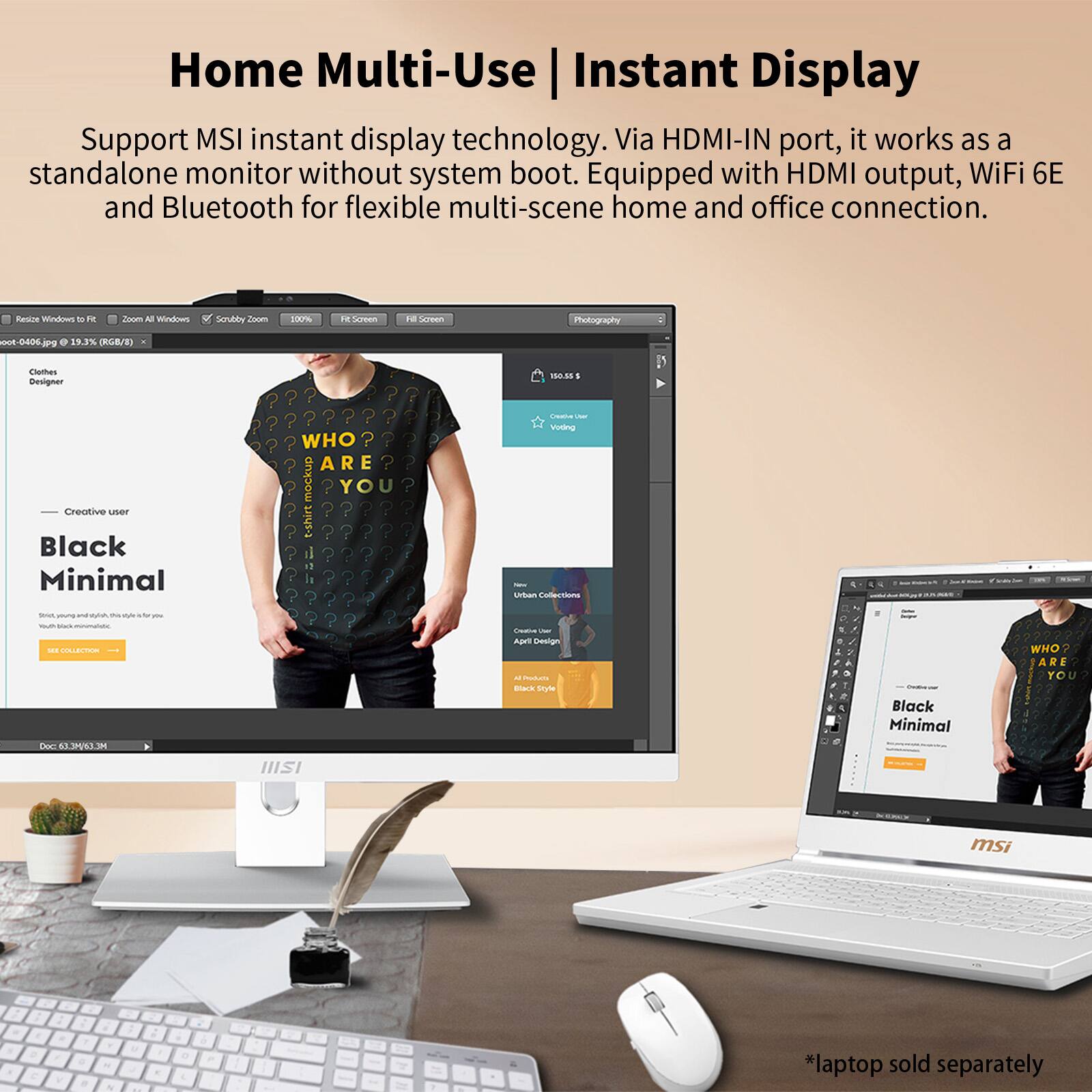 Home Multi-Use Instant Display

Support MSI instant display technology. Via HDMI-IN port, it works as a standalone monitor without system boot. Equipped with HDMI output, WiFi 6E and Bluetooth for flexible multi-scene home and office connection.

Resize Windows to Fit | Zoom All Windows | Scrubby Zoom | 100% | Fit Screen

Photography - 0006.jpg @ 19.3% (RGB/8) > Designer

Creative user

Black Minimal

WHO? ARE YOU?

Creative user Voting

$150.55

Collections

Urban Casual Design

April 2023

All products Black Minimal

* laptop sold separately