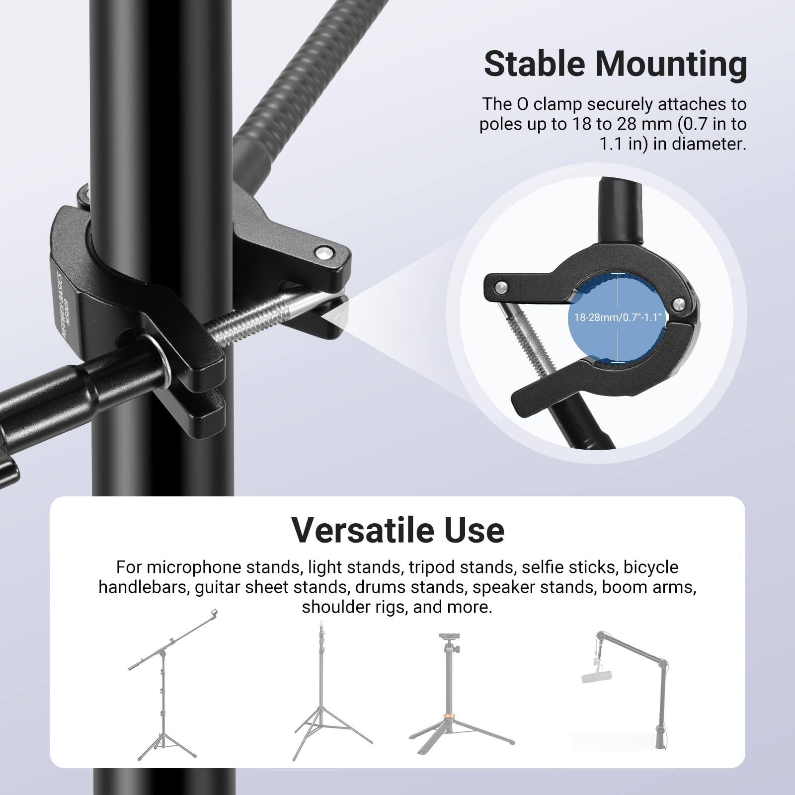 Stable Mounting  
The O clamp securely attaches to poles up to 18 to 28 mm (0.7 in to 1.1 in) in diameter.  
18-28mm/0.7-1.1"  

Versatile Use  
For microphone stands, light stands, tripod stands, selfie sticks, bicycle handlebars, guitar sheet stands, drum stands, speaker stands, boom arms, shoulder rigs, and more.