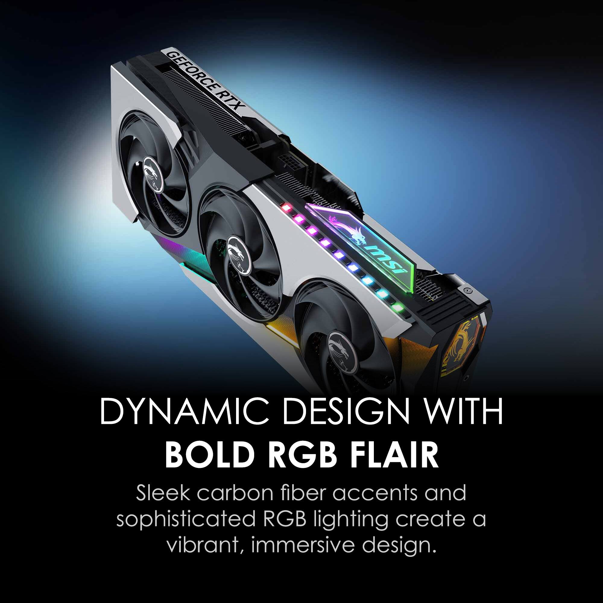 GEFORCE RTX
msi
DYNAMIC DESIGN WITH BOLD RGB FLAIR
Sleek carbon fiber accents and sophisticated RGB lighting create a vibrant, immersive design.