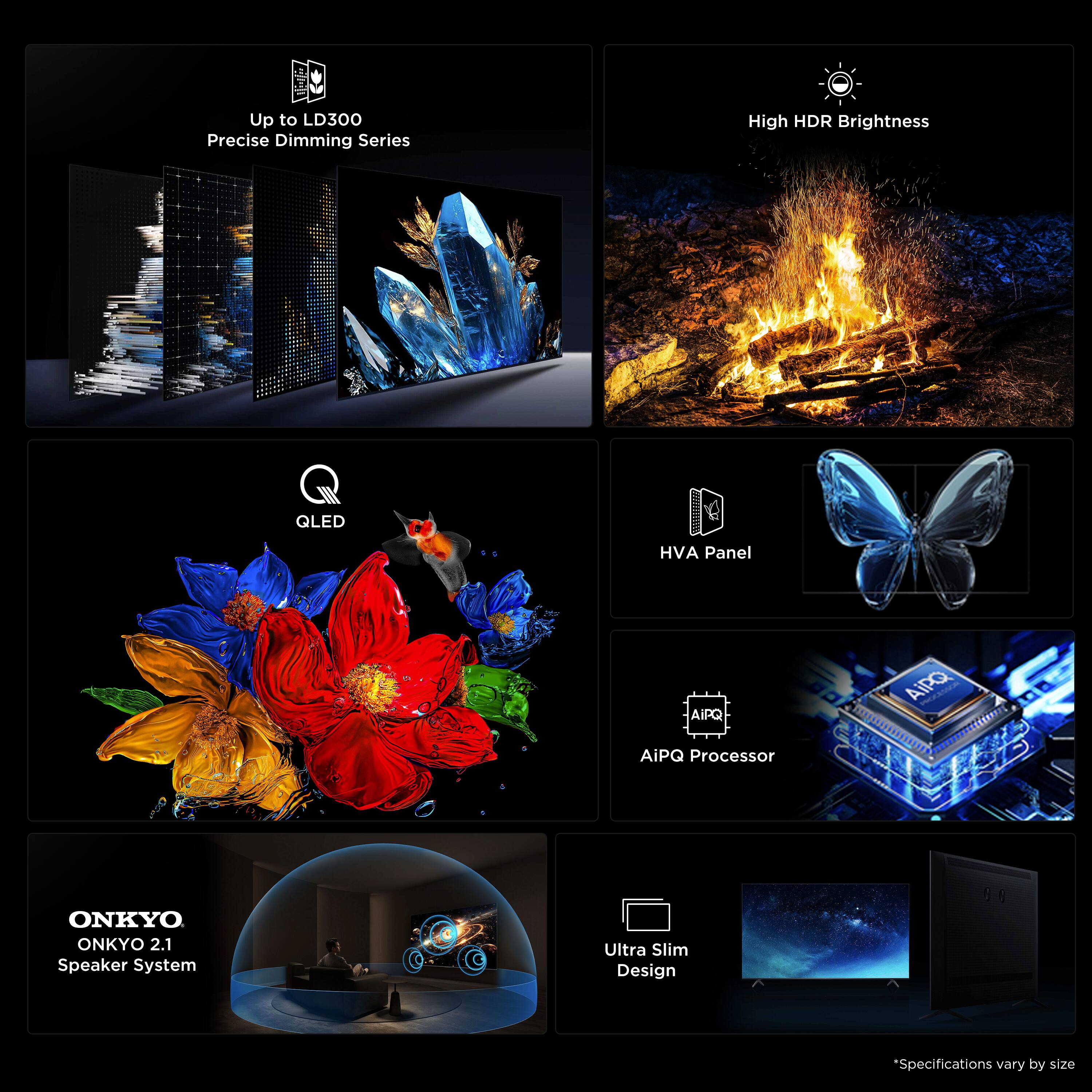 Up to LD300 Precise Dimming Series  
High HDR Brightness  
QLED  
HVA Panel  
AIPQ Processor  
ONKYO 2.1 Speaker System  
Ultra Slim Design  
*Specifications vary by size