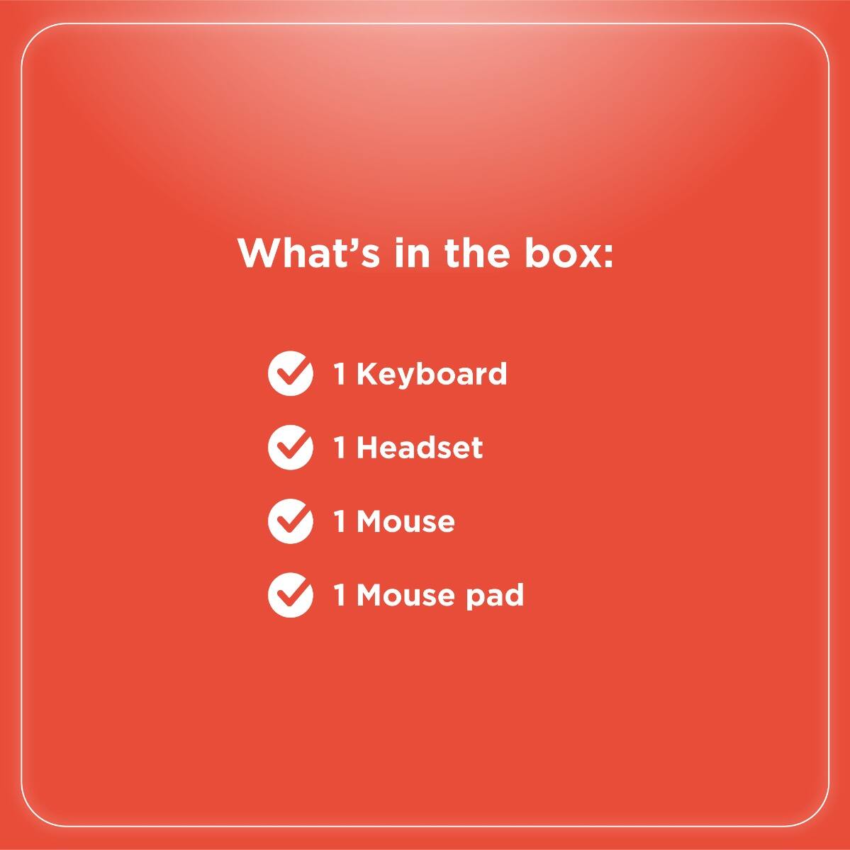 What's in the box:

- 1 Keyboard
- 1 Headset
- 1 Mouse
- 1 Mouse pad