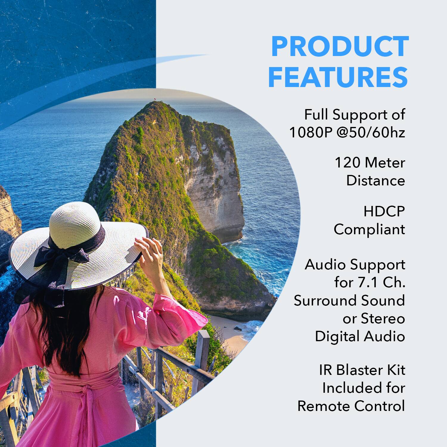 PRODUCT FEATURES

- Full Support of 1080P @50/60Hz
- 120 Meter Distance
- HDCP Compliant
- Audio Support for 7.1 Ch. Surround Sound or Stereo Digital Audio
- IR Blaster Kit Included for Remote Control