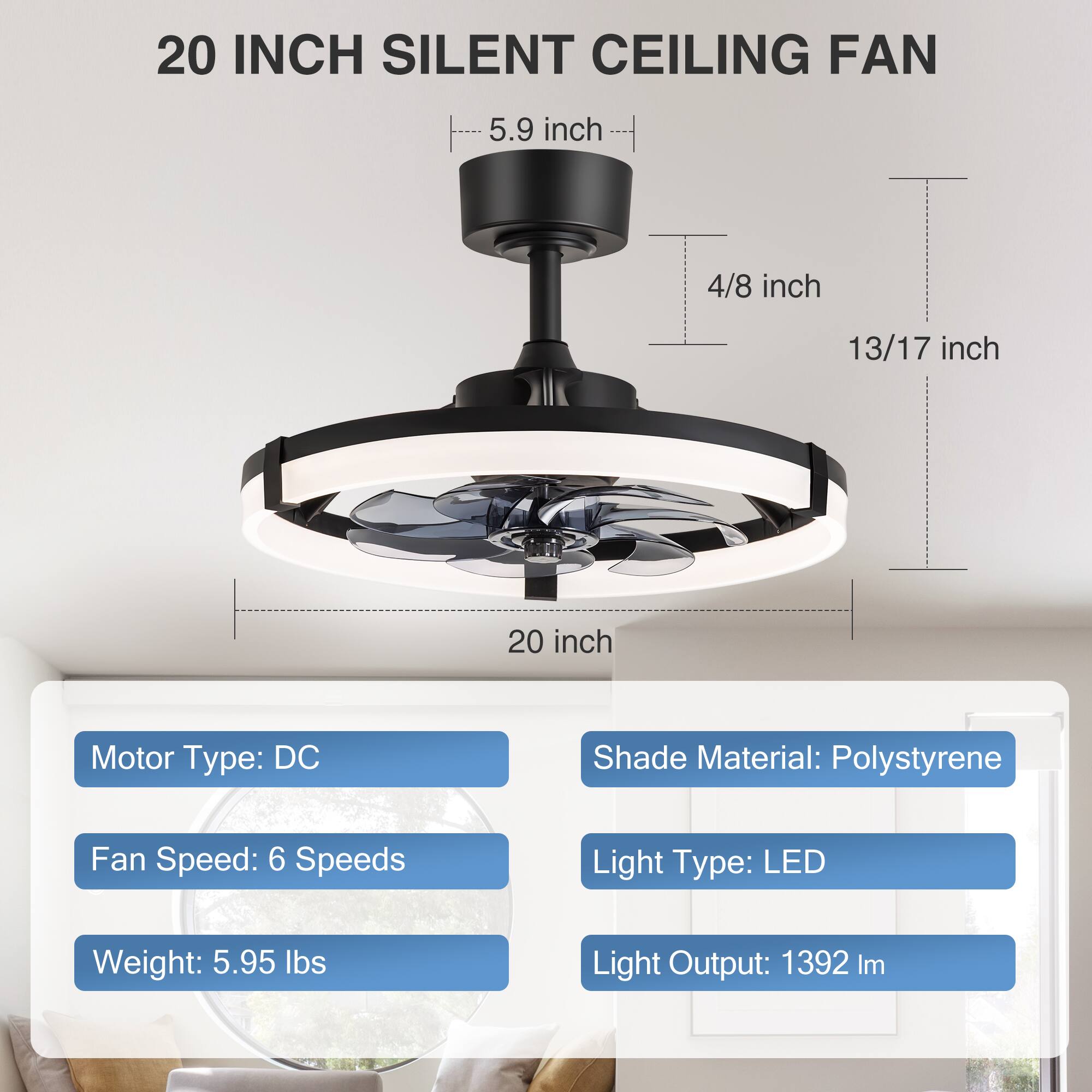 20 INCH SILENT CEILING FAN

- 5.9 inch
- 4/8 inch
- 13/17 inch
- 20 inch

Motor Type: DC  
Fan Speed: 6 Speeds  
Weight: 5.95 lbs  

Shade Material: Polystyrene  
Light Type: LED  
Light Output: 1392 lm