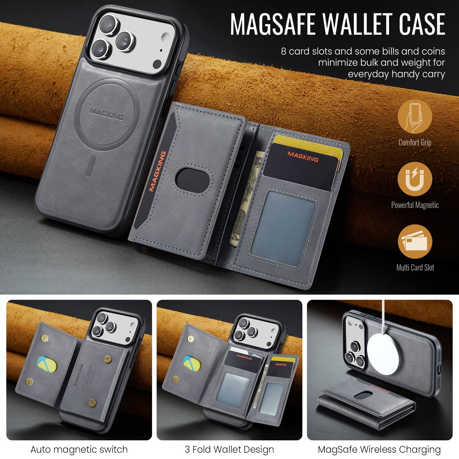 MAGSAFE WALLET CASE  
8 card slots and some bills and coins minimize bulk and weight for everyday handy carry

MAGKING  
MAGKING  
MAGKING 5  
Comfort Grip  
Powerful Magnetic  
Multi Card Slot  
Auto magnetic switch  
3 Fold Wallet Design  
MagSafe Wireless Charging