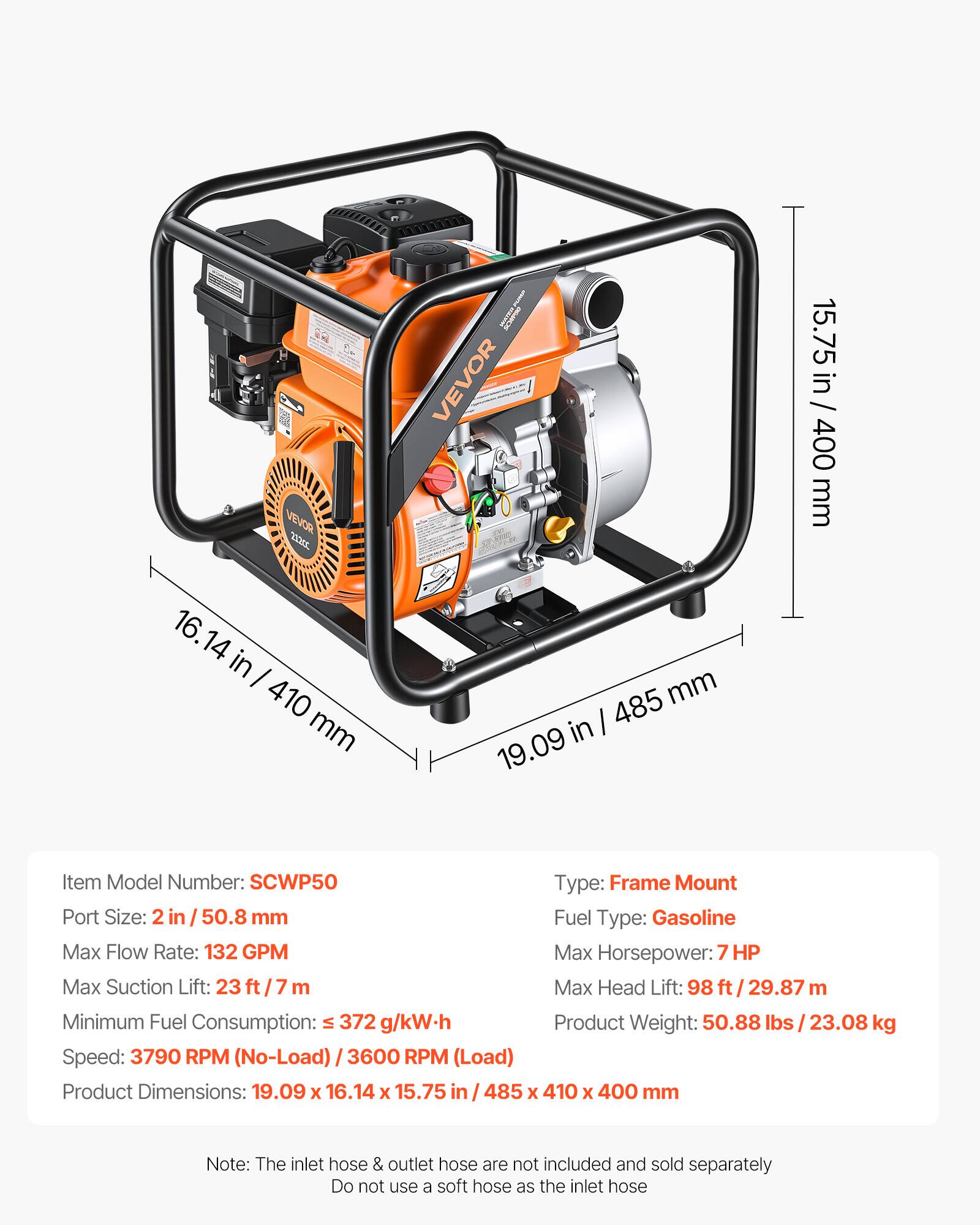 VEVOR CE - VEVOR 15.75 in / 400 mm 16.14 in / 410 mm 19.09 in / 485 mm

Item Model Number: SCWP50

Type: Frame Mount

Port Size: 2 in / 50.8 mm

Fuel Type: Gasoline

Max Flow Rate: 132 GPM

Max Horsepower: 7 HP

Max Suction Lift: 23 ft / 7 m

Max Head Lift: 98 ft / 29.87 m

Minimum Fuel Consumption: ≤ 372 g/kW.h

Speed: 3790 RPM (No-Load) / 3600 RPM (Load)

Product Weight: 50.88 lbs / 23.08 kg

Product Dimensions: 19.09 x 16.14 x 15.75 in / 485 x 410 x 400 mm

Note: The inlet hose & outlet hose are not included and sold separately. Do not use a soft hose as the inlet hose