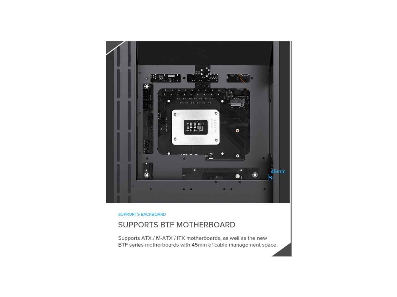 0A-1700 3 45mm N SUPROTS BACKBOARD SUPPORTS BTF MOTHERBOARD

Supports ATX / M-ATX / ITX motherboards, as well as the new BTF series motherboards with 45mm of cable management space.