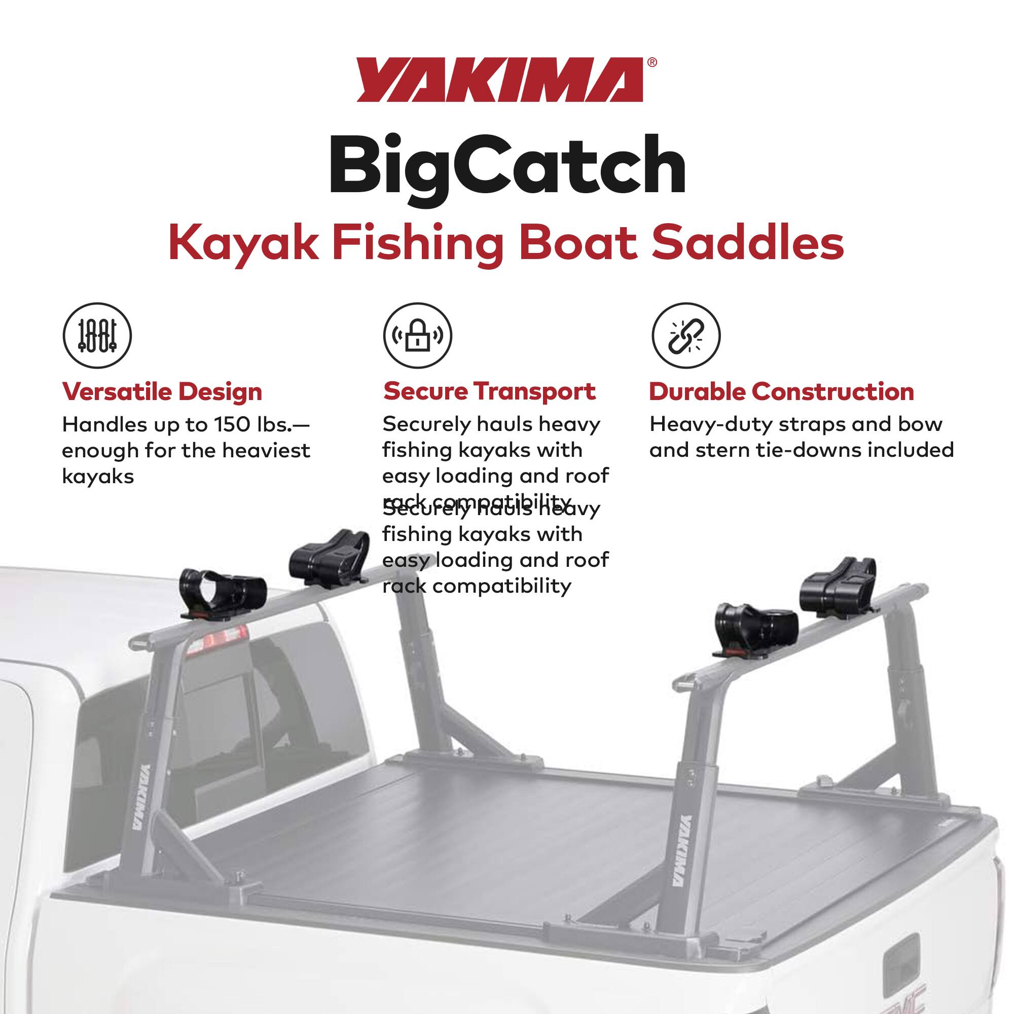 YAKIMA BigCatch Kayak Fishing Boat Saddles

- Versatile Design: Handles up to 150 lbs.—enough for the heaviest kayaks
- Secure Transport: Securely hauls heavy fishing kayaks with easy loading and roof rack compatibility
- Durable Construction: Heavy-duty straps and bow and stern tie-downs included