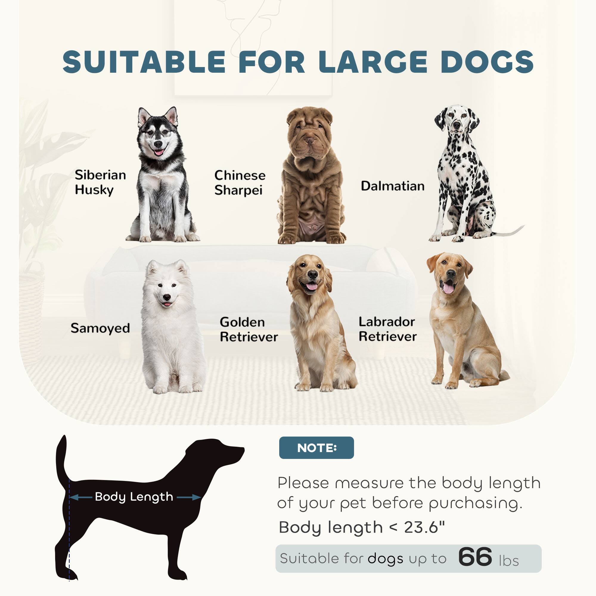 SUITABLE FOR LARGE DOGS

- Siberian Husky
- Chinese Sharpei
- Dalmatian
- Samoyed
- Golden Retriever
- Labrador Retriever

NOTE:
Please measure the body length of your pet before purchasing.
Body length < 23.6"
Suitable for dogs up to 66 lbs