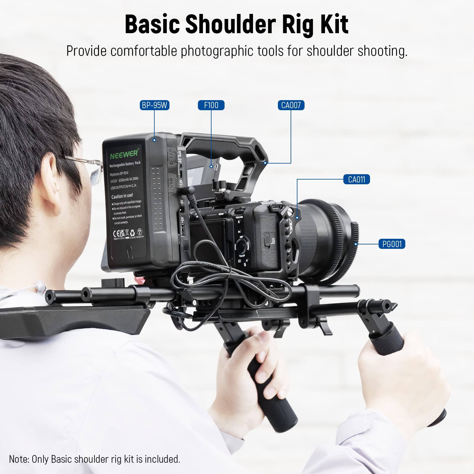 Basic Shoulder Rig Kit  
Provide comfortable photographic tools for shoulder shooting.  

BP-95W  
F100  
CA007  
NEEWER  
Satary Pad  
Iograto  
n oE  
-Lada  
-L  
-2  
Caution  
Use  
CA011  
PG001  

Note: Only Basic shoulder rig kit is included.
