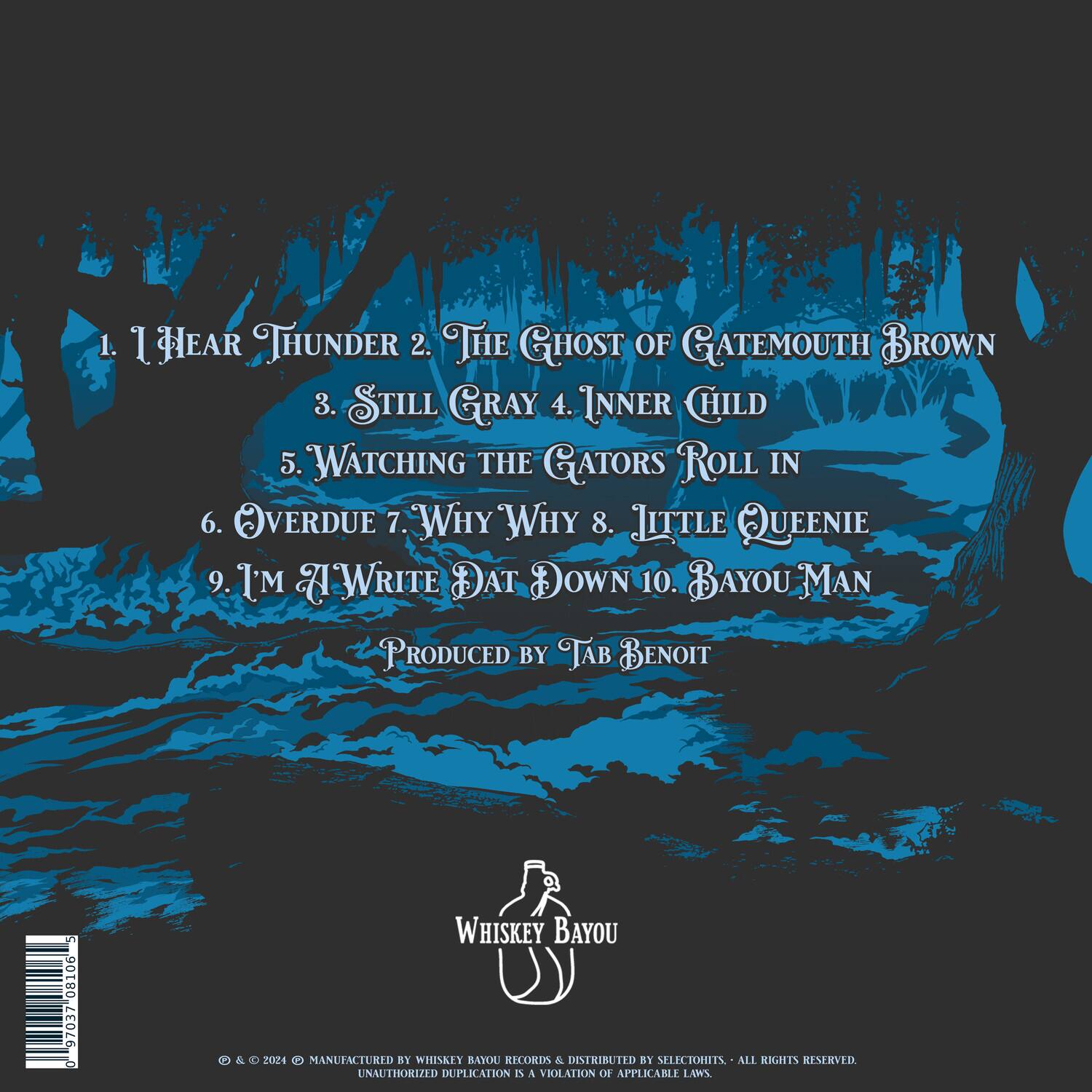 1. I Hear Thunder  
2. The Ghost of Gatemouth Brown  
3. Still Gray  
4. Inner Child  
5. Watching the Gators Roll In  
6. Overdue  
7. Why Why  
8. Little Queenie  
9. I'm A Write Dat Down  
10. Bayou Man  

Produced by Tab Benoit  

Whiskey Bayou  

© 2024 MANUFACTURED BY WHISKEY BAYOU RECORDS & DISTRIBUTED BY SELECTOINIES. ALL RIGHTS RESERVED. UNAUTHORIZED DUPLICATION IS A VIOLATION OF APPLICABLE LAWS.