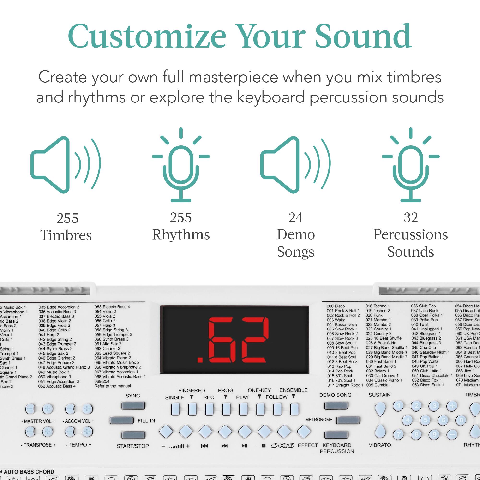 Customize Your Sound

Create your own full masterpiece when you mix timbres and rhythms or explore the keyboard percussion sounds

255 Timbres  
255 Rhythms  
24 Demo Songs  
32 Percussions Sounds

Music Vieraphone  
Ancordan  
Dass  
Rlase  
Viln  
Vcla  
Cello  
String  
Tampet  
Gynth  
Brass  
Claninet  
Square  
Grand  
Pano  
thore  
age  
Aocerdoe  
Acoustc  
Enctric  
Sass  
Lage  
Velen  
Eage  
Viola  
baye  
Calto  
Harp  
kdye  
Stmng  
Edge  
Trumper  
Syrith  
Rass  
Edge  
Clarinet  
Edge  
Siquare  
Acquatic  
Grand  
ano  
Musec  
Vibraphone  
Edge  
Accordon  
Acoustic  
Exacirc  
Bass  
Vinln  
Viola  
Edge  
Sinng  
Edge  
Trumper  
Srith  
Brss  
Cannet  
Lead  
Square  
Vitwalo  
Pano  
Vitralo  
MusEC  
Vitalo  
Vibraphone  
Vitas  
Annontin  
Vibralo  
Acoustc  
Dass  
069-254  
Refer manual  
SYNC  
CHacO  
Techno  
Techno  
Funk  
V  
SAURING  
Bessa  
Nova  
Mamto  
Country  
Saowr  
Courtry  
.62  
Hlack  
Shalle  
Saow  
Band  
Shulfe  
Boat  
Man  
aiiN  
Rand  
Middle  
nlanc  
Rlane  
Hack  
Botero  
Croove  
Cass  
Pare  
Straght  
Hork  
Cumbia  
FINGERED  
PROG  
ONE-KEY  
ENSEMBLE  
FOLLOW  
DEMO SONG  
SUSTAIN  
SINGLE  
REC  
PLAY  
CA  

AUTO BASS CHORD  
MASTER VOL  
-ACCUM VOL  
-TRANSPOSE  
-TEMPO  
START/STOP  
FILL-IN  
SINGLE  
REC  
PLAY  
FOLLOW  
DEMO SONG  
SUSTAIN  
FINGERED  
PROG  
ONE-KEY  
ENSEMBLE  
FOLLOW  
DEMO SONG  
SUSTAIN  
SINGLE  
REC  
PLAY  
CA  
