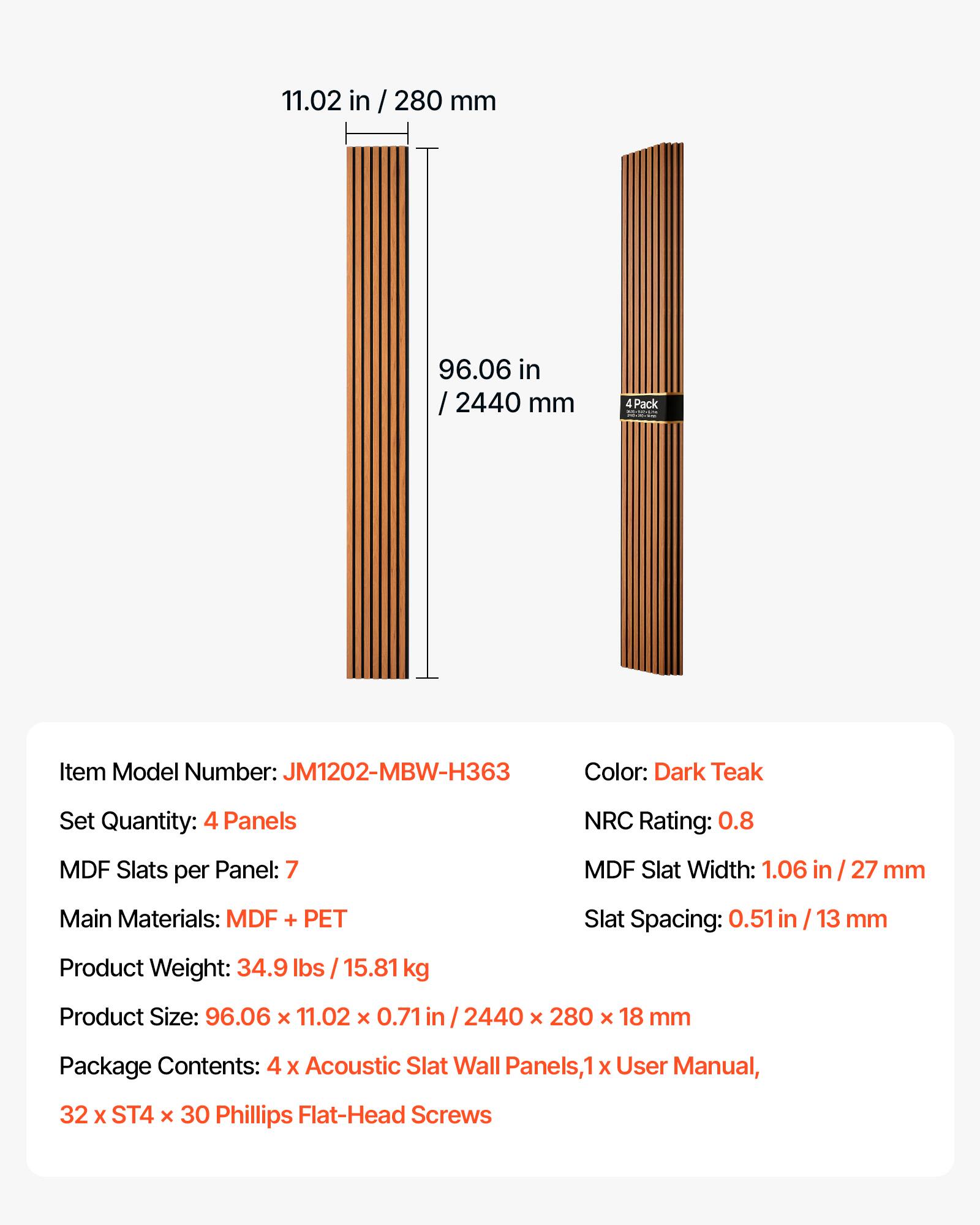 11.02 in / 280 mm  
96.06 in / 2440 mm  
4 Pack  
Item Model Number: JM1202-MBW-H363  
Color: Dark Teak  
Set Quantity: 4 Panels  
NRC Rating: 0.8  
MDF Slats per Panel: 7  
MDF Slat Width: 1.06 in / 27 mm  
Main Materials: MDF + PET  
Slat Spacing: 0.51 in / 13 mm  
Product Weight: 34.9 lbs / 15.81 kg  
Product Size: 96.06 x 11.02 x 0.71 in / 2440 x 280 x 18 mm  
Package Contents: 4 x Acoustic Slat Wall Panels, 1 x User Manual, 32 x ST4 x 30 Phillips Flat-Head Screws