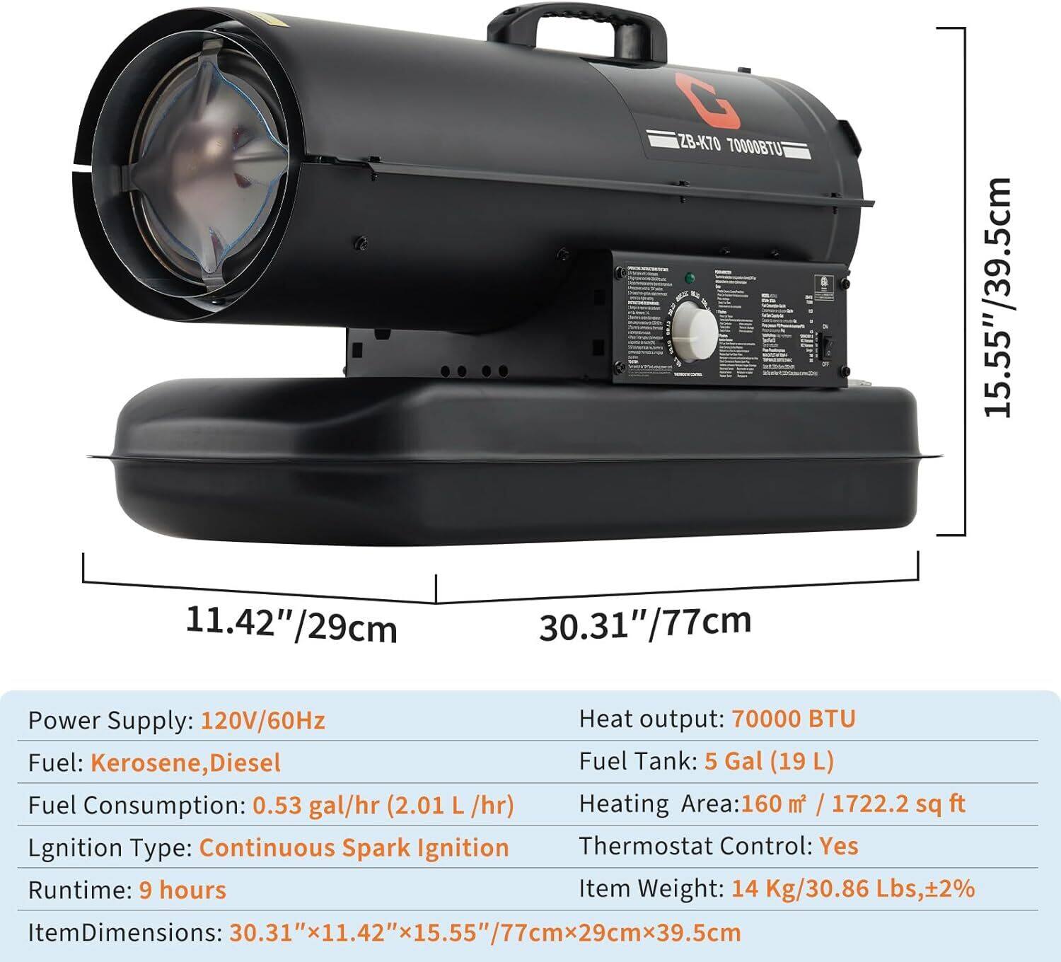 G ZB-K70 7000BTU  
15.55"/39.5cm x 11.42"/29cm x 30.31"/77cm  

Power Supply: 120V/60Hz  
Heat Output: 70000 BTU  
Fuel: Kerosene, Diesel  
Fuel Tank: 5 Gal (19 L)  
Fuel Consumption: 0.53 gal/hr (2.01 L/hr)  
Heating Area: 160 m² / 1722.2 sq ft  
Ignition Type: Continuous Spark Ignition  
Thermostat Control: Yes  
Runtime: 9 hours  
Item Weight: 14 Kg/30.86 Lbs, ±2%  
Item Dimensions: 30.31" x 11.42" x 15.55" / 77cm x 29cm x 39.5cm