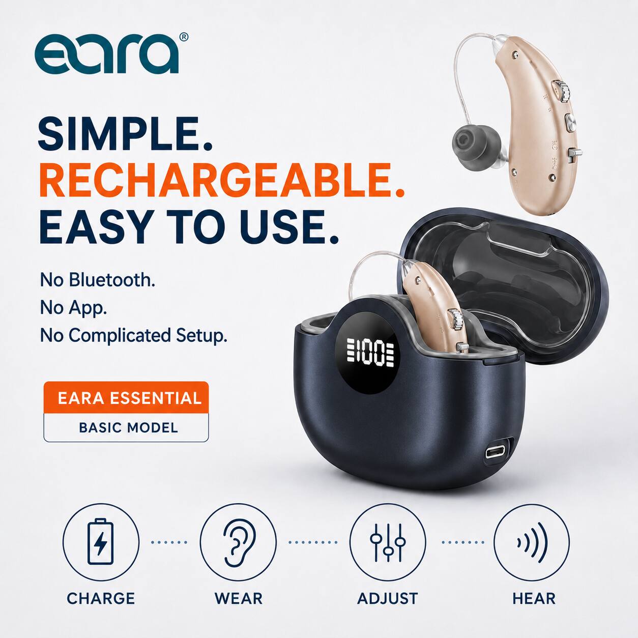 eara SIMPLE. RECHARGEABLE. EASY TO USE.  
No Bluetooth. No App. No Complicated Setup.  
EARA ESSENTIAL BASIC MODEL  
CHARGE WEAR ADJUST HEAR