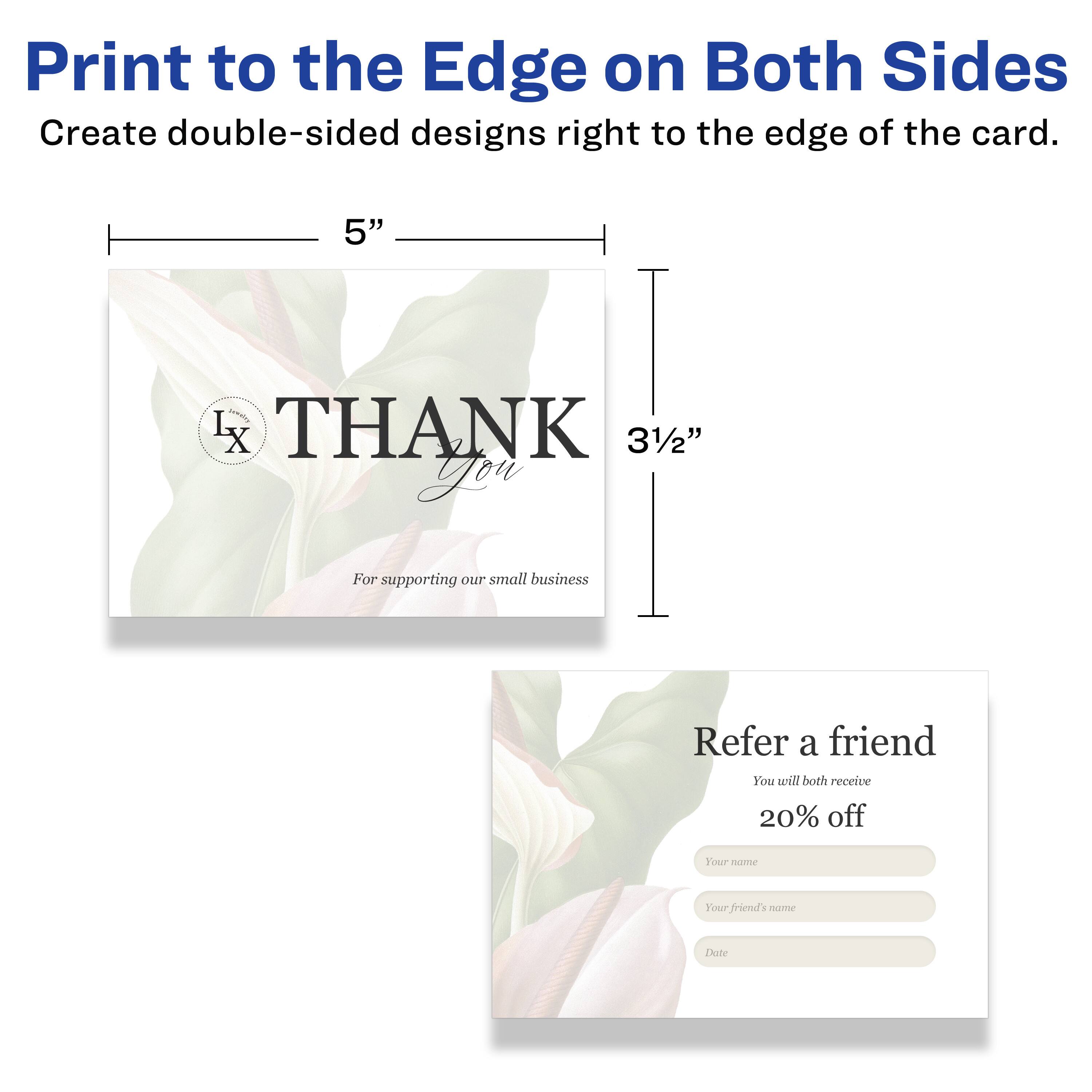 Print to the Edge on Both Sides  
Create double-sided designs right to the edge of the card.  

5"  
3½"  

THANK You  
For supporting our small business  

Refer a friend  
You will both receive 20% off  

Your name  
Your friend's name  
Date