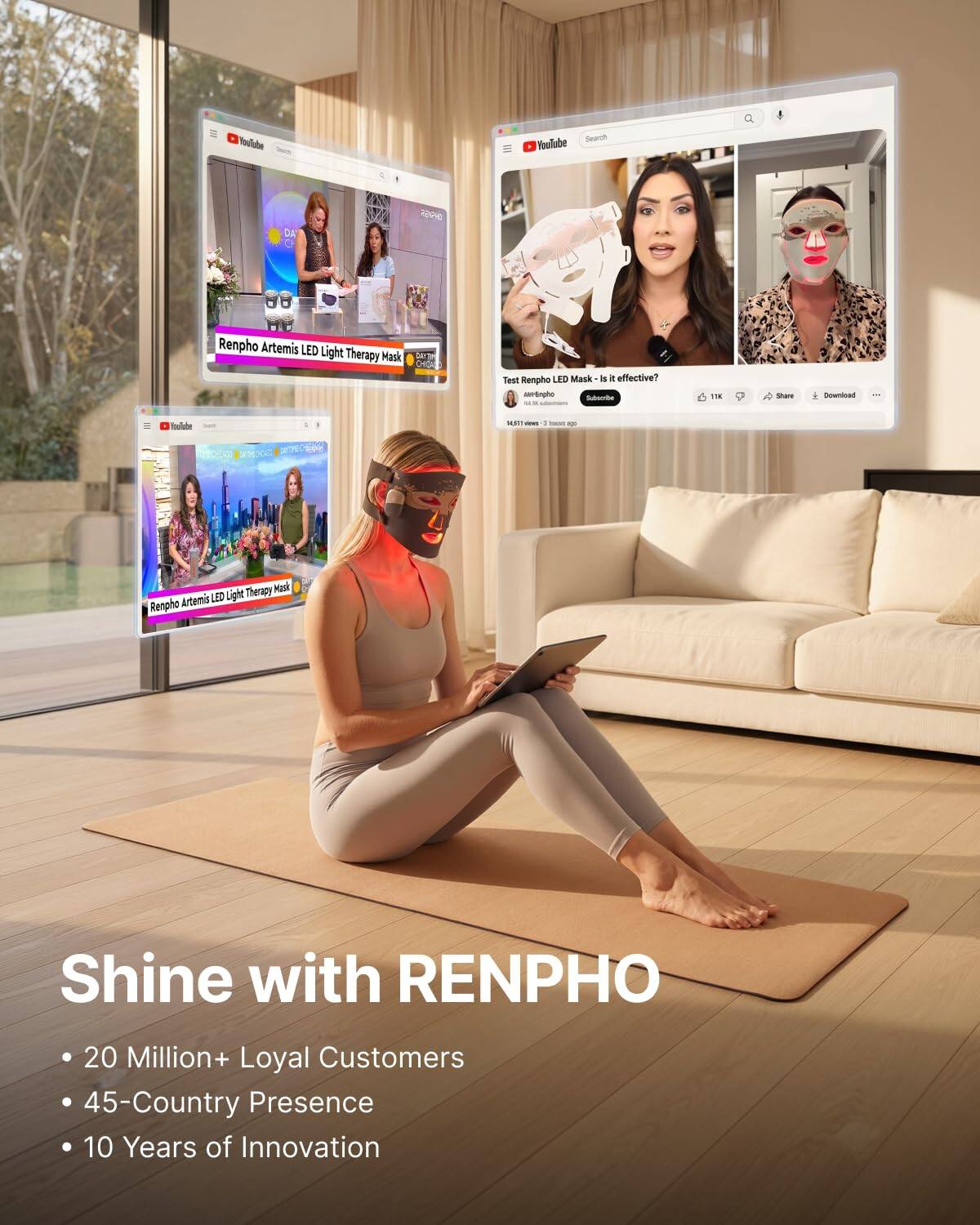 YouTube  
Search YouTube  
RENPHO  
Renpho Artemis LED Light Therapy Mask  
Test Renpho LED Mask - is it effective?  
Nel-Simpho Subscribe  
TK  
solars  
Download  
14,60mm ins  
- ago  
Therapy Mask Artemis LED Light Renpho  
Shine with RENPHO  
20 Million+ Loyal Customers  
45-Country Presence  
10 Years of Innovation