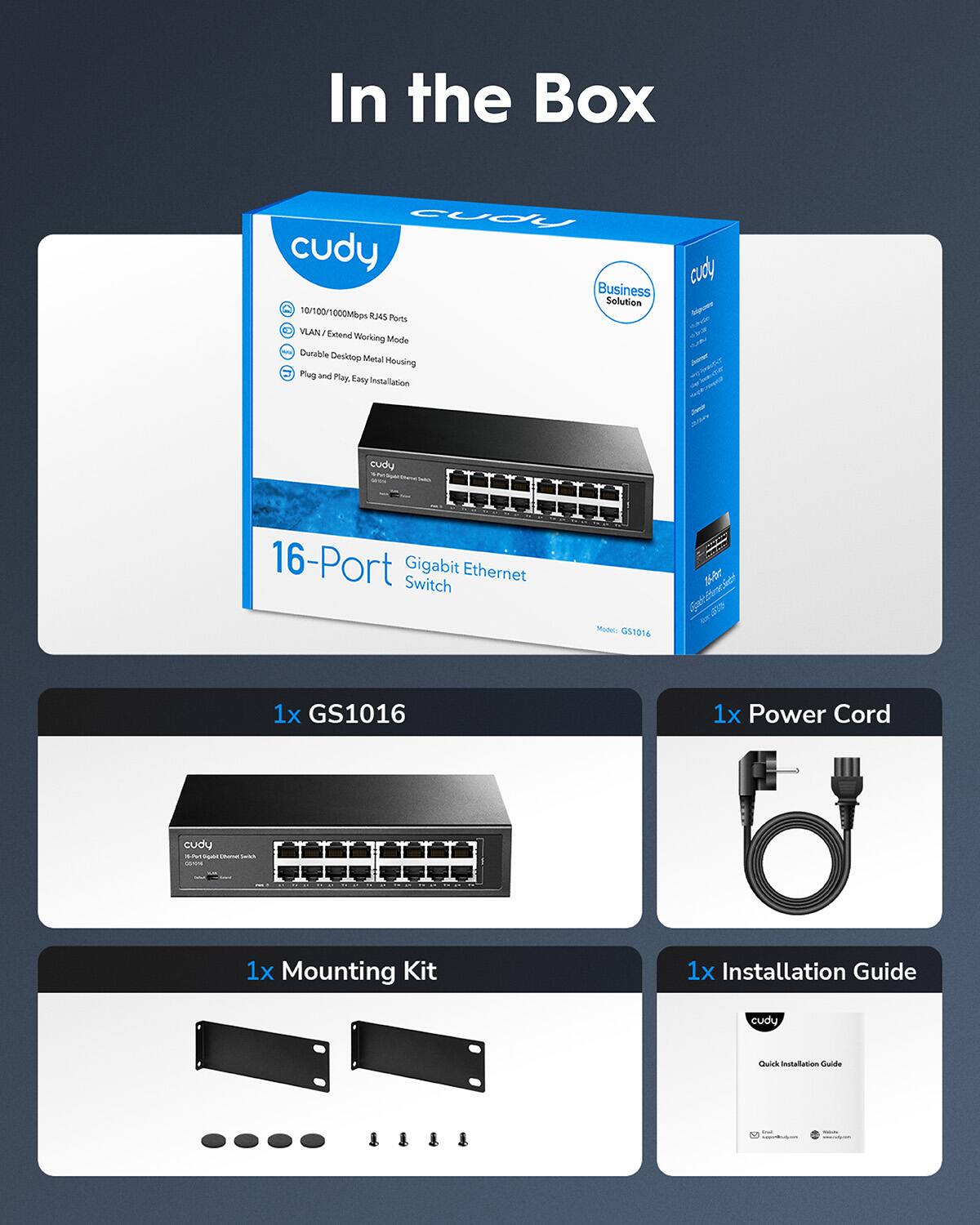 In the Box

cudy Business Solution

10/100/1000Mbps RJ45 Ports
VLAN/Exceeding Working Mode
Durable Desktop Metal Housing
Plug and Play Easy Installation

16-Port Gigabit Ethernet Switch Model: GS1016

attaches a 1x GS1016
1x Power Cord
1x Mounting Kit
1x Installation Guide

cudy Quick Installation Guide