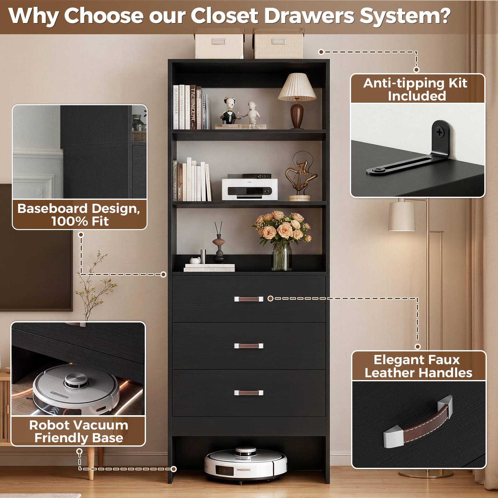 Why Choose our Closet Drawers System?  
- Anti-tipping Kit Included  
- Baseboard Design, 100% Fit  
- Elegant Faux Leather Handles  
- Robot Vacuum Friendly Base