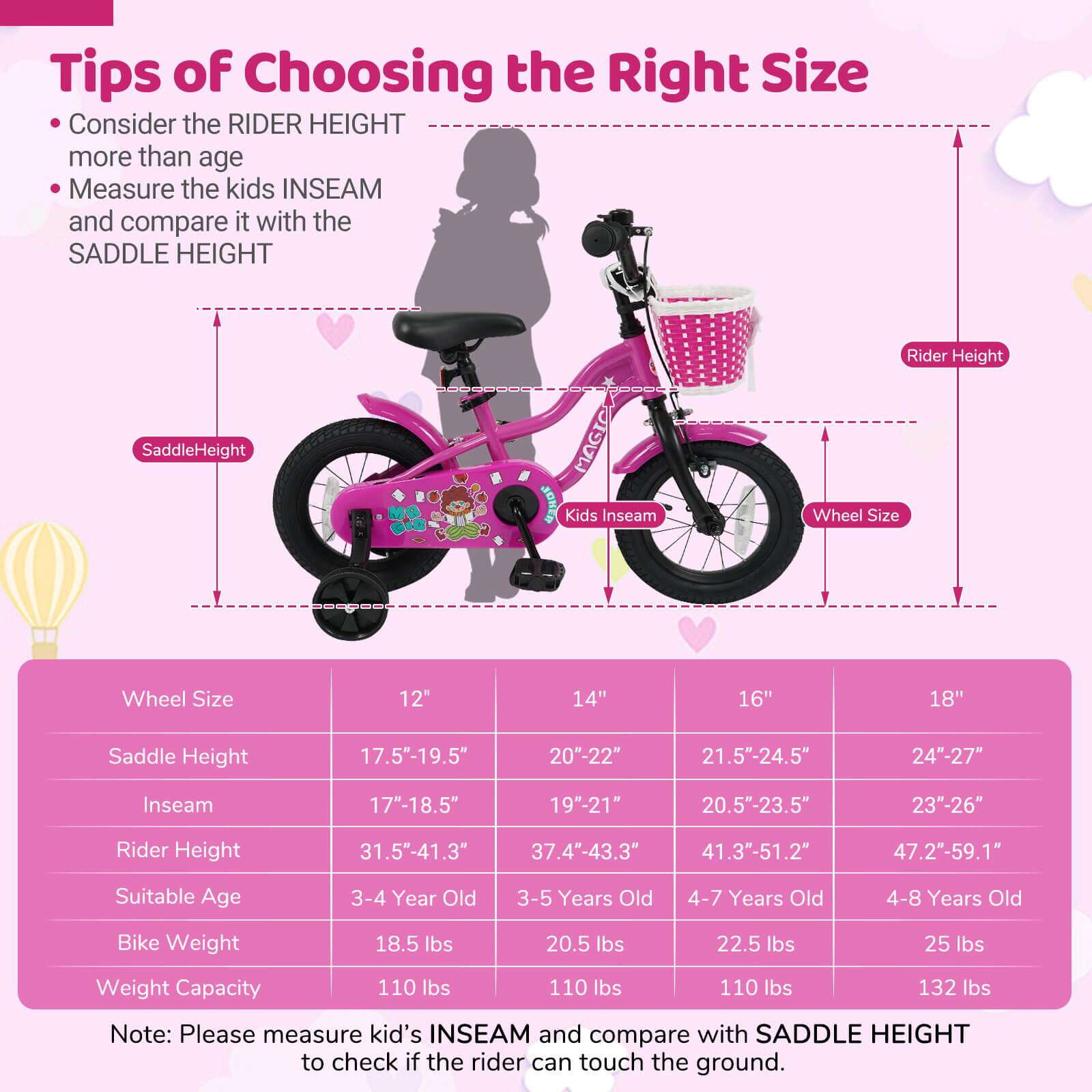 **Tips of Choosing the Right Size**

- Consider the RIDER HEIGHT more than age
- Measure the kids INSEAM and compare it with the SADDLE HEIGHT

| Wheel Size | 12" | 14" | 16" | 18" |
|------------|-----|-----|-----|-----|
| Saddle Height | 17.5"-19.5" | 20"-22" | 21.5"-24.5" | 24"-27" |
| Inseam | 17"-18.5" | 19"-21" | 20.5"-23.5" | 23"-26" |
| Rider Height | 31.5"-41.3" | 37.4"-43.3" | 41.3"-51.2" | 47.2"-59.1" |
| Suitable Age | 3-4 Year Old | 3-5 Years Old | 4-7 Years Old | 4-8 Years Old |
| Bike Weight | 18.5 lbs | 20