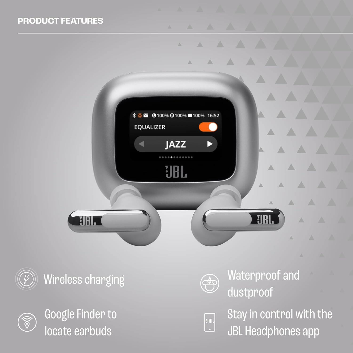 PRODUCT FEATURES

- 100% Wireless charging
- 100% Google Finder to locate earbuds
- 100% Waterproof and dustproof
- 16:52
- EQUALIZER
- JAZZ
- JBL
- Stay in control with the JBL Headphones app