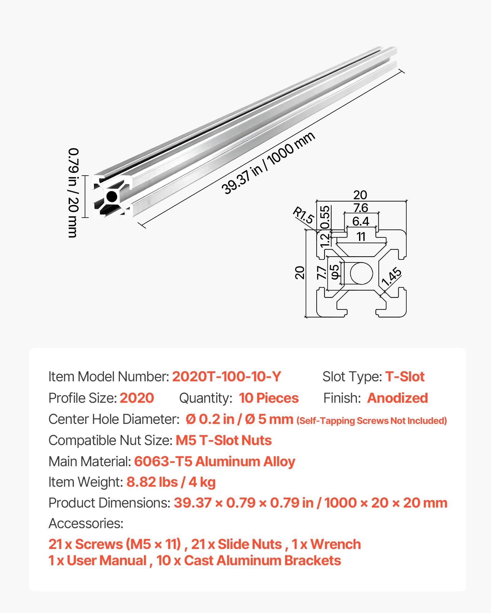 0.79 in / 20 mm  
39.37 in / 1000 mm  
20  
7.6  
R1.5  
0.55  
6.4  
1.2  
11  
20  
7.7  
5  
1.45  

Item Model Number: 2020T-100-10-Y  
Slot Type: T-Slot  
Profile Size: 2020  
Quantity: 10 Pieces  
Finish: Anodized  
Center Hole Diameter: 0.2 in / 5 mm (Self-Tapping Screws Not Included)  
Compatible Nut Size: M5 T-Slot Nuts  
Main Material: 6063-T5 Aluminum Alloy  
Item Weight: 8.82 lbs / 4 kg  
Product Dimensions: 39.37 x 0.79 x 0.79 in / 1000 x 20 x 20 mm  
Accessories: 21 x Screws (M5 x 11), 21 x Slide Nuts, 1 x Wrench, 1 x User Manual, 10 x