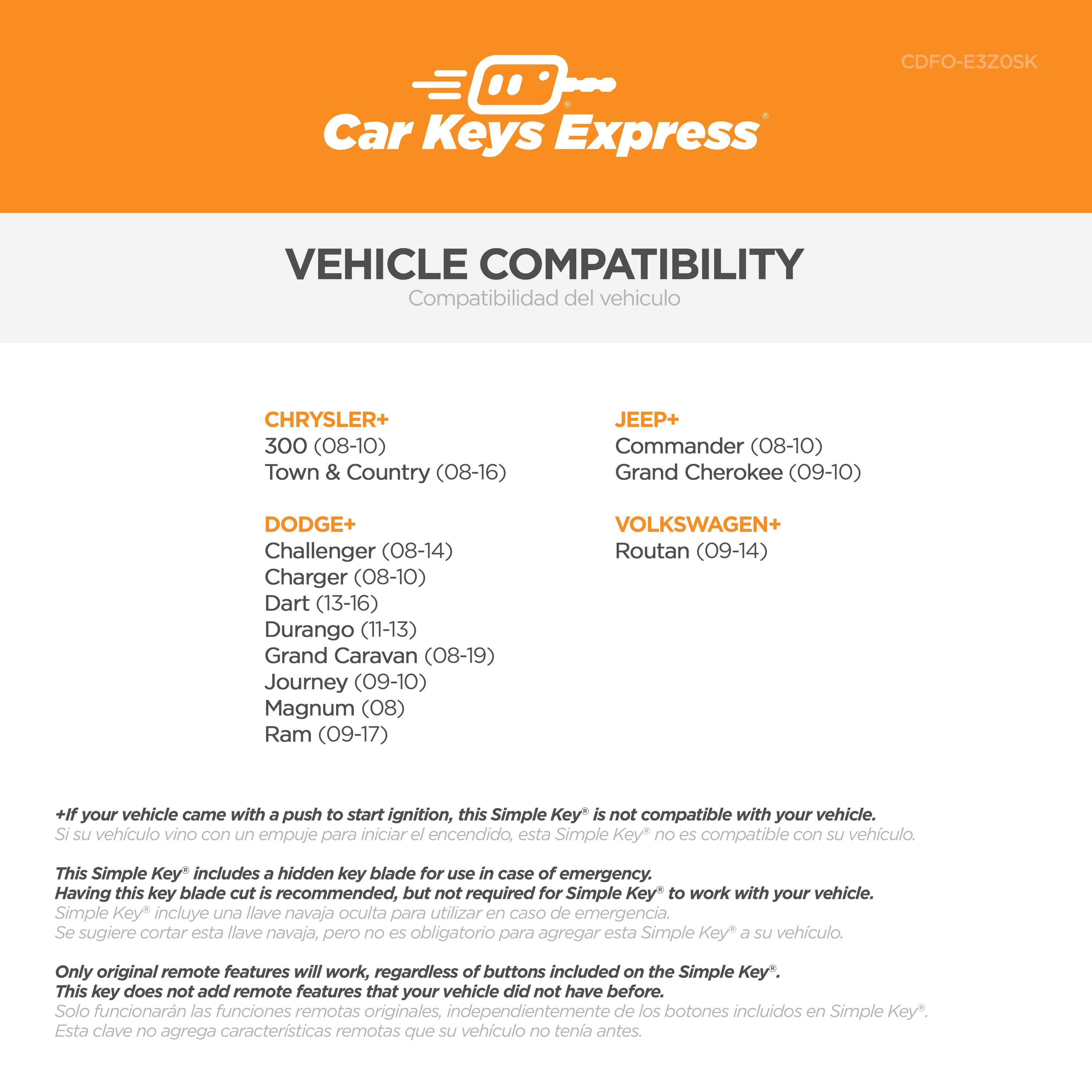 **Car Keys Express**

**VEHICLE COMPATIBILITY**  
Compatibilidad del vehículo

**CHRYSLER+**  
300 (08-10)  
Town & Country (08-16)

**DODGE+**  
Challenger (08-14)  
Charger (08-10)  
Dart (13-16)  
Durango (11-13)  
Grand Caravan (08-19)  
Journey (09-10)  
Magnum (08)  
Ram (09-17)

**JEEP+**  
Commander (08-10)  
Grand Cherokee (09-10)

**VOLKSWAGEN+**  
Routan (09-14)

---

+If your vehicle came with a push to start ignition, this Simple Key is not compatible with your vehicle.  
Si su vehículo vino con un empuje para iniciar el encendido, esta Simple Key* no es compatible con su vehículo.

This Simple Key* includes a hidden key blade for use in case of emergency. Having this key blade cut is recommended, but not required for Simple Key to work with your vehicle.  
Simple Key* incluye una llave navaja oculta para utilizar en caso de emergencia. Se sugiere cortar esta llave navaja, pero no es obligatorio para agregar esta Simple Key* a su vehículo.

Only original remote features will work, regardless of buttons included on the Simple Key*. This key does not add remote features that your vehicle did not have before.  
Solo funcionarán las funciones remotas originales, independientemente de los botones incluidos en Simple Key*. Esta clave no agrega características remotas que su vehículo no tenía antes.