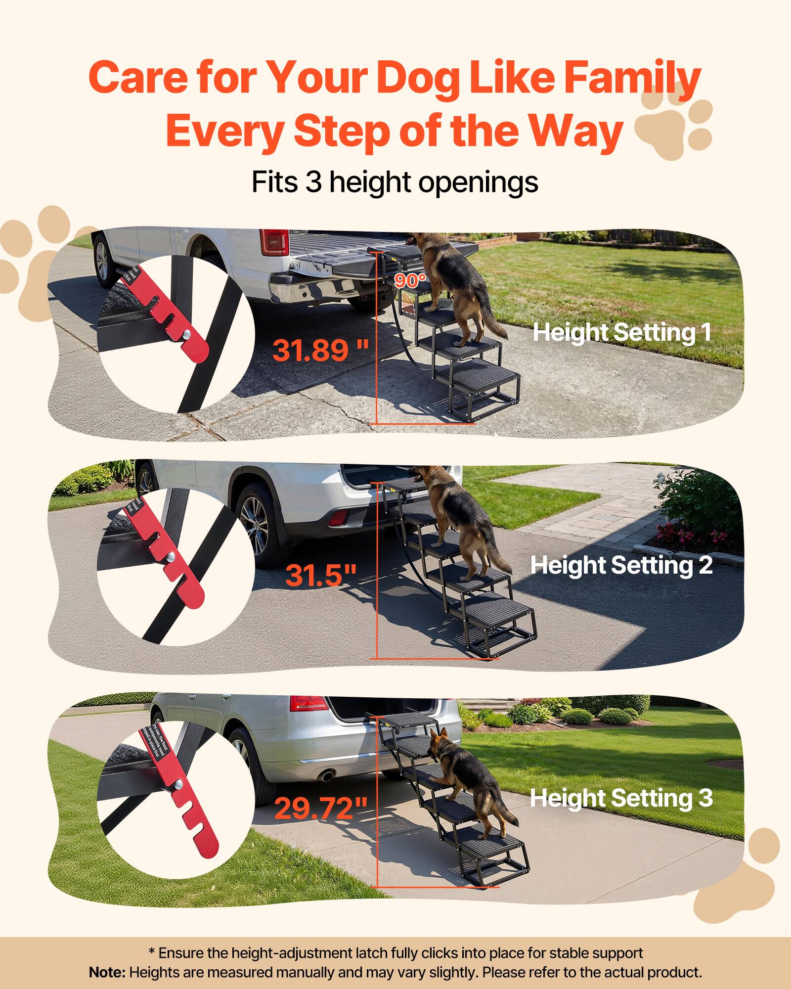 Care for Your Dog Like Family Every Step of the Way  
Fits 3 height openings  

Height Setting 1  
31.89"  

Height Setting 2  
31.5"  

Height Setting 3  
29.72"  

*Ensure the height-adjustment latch fully clicks into place for stable support  

Note: Heights are measured manually and may vary slightly. Please refer to the actual product.