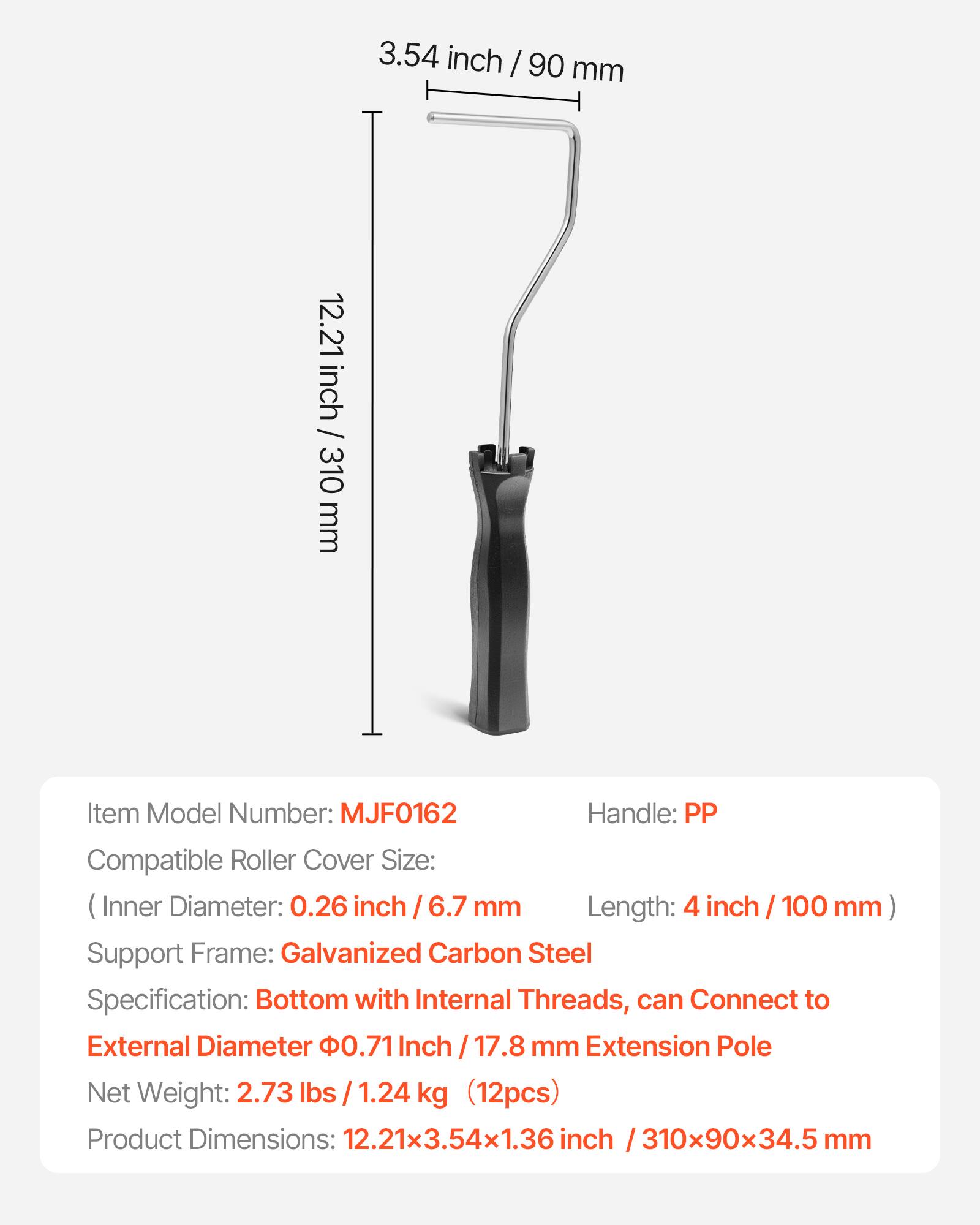 3.54 inch / 90 mm  
12.21 inch / 310 mm  

Item Model Number: MJF0162  
Handle: PP  

Compatible Roller Cover Size:  
(Inner Diameter: 0.26 inch / 6.7 mm  
Length: 4 inch / 100 mm)  

Support Frame: Galvanized Carbon Steel  

Specification: Bottom with Internal Threads, can Connect to External Diameter 0.71 Inch / 17.8 mm Extension Pole  

Net Weight: 2.73 lbs / 1.24 kg (12pcs)  

Product Dimensions: 12.21x3.54x1.36 inch / 310x90x34.5 mm