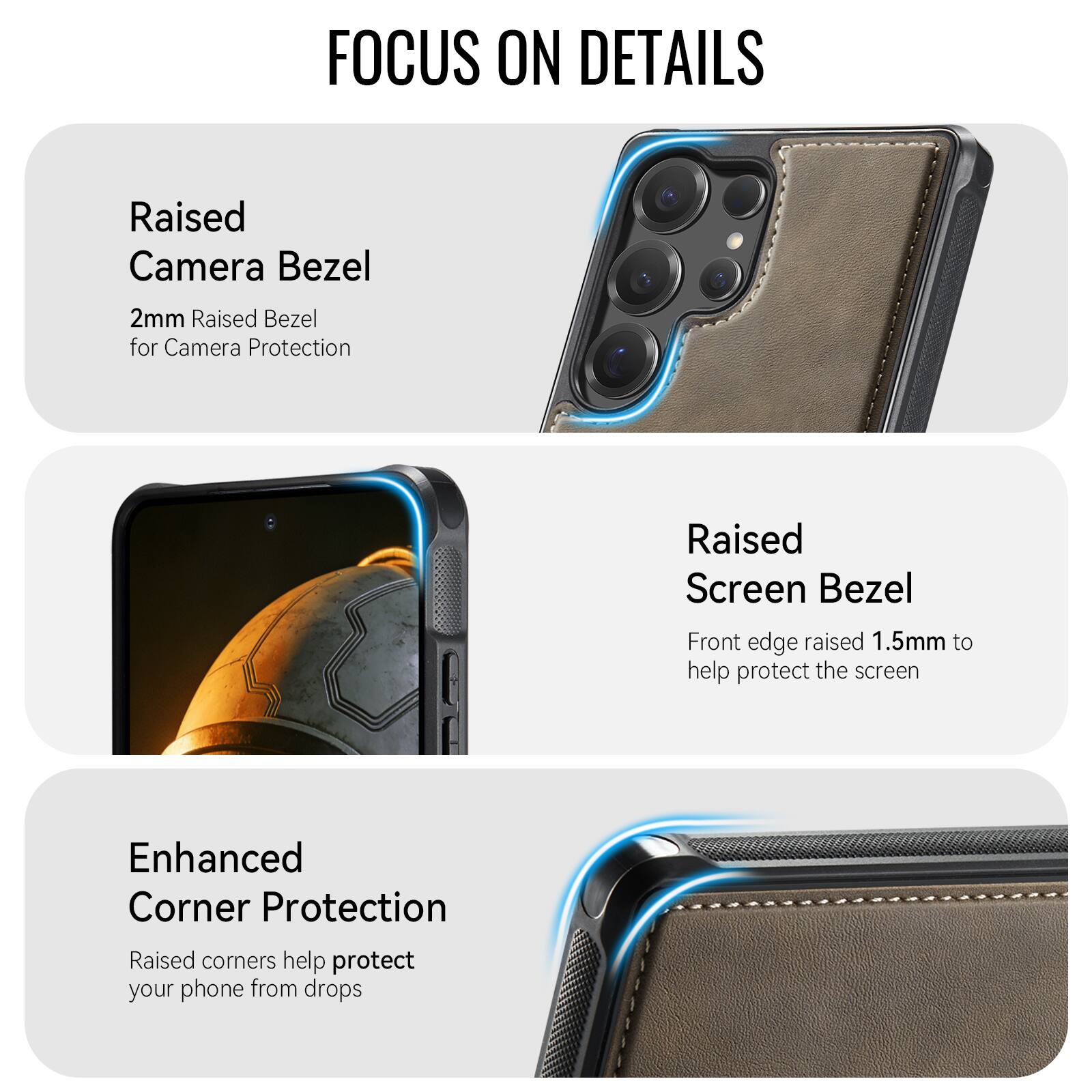 FOCUS ON DETAILS

Raised Camera Bezel
2mm Raised Bezel for Camera Protection

Raised Screen Bezel
Front edge raised 1.5mm to help protect the screen

Enhanced Corner Protection
Raised corners help protect your phone from drops