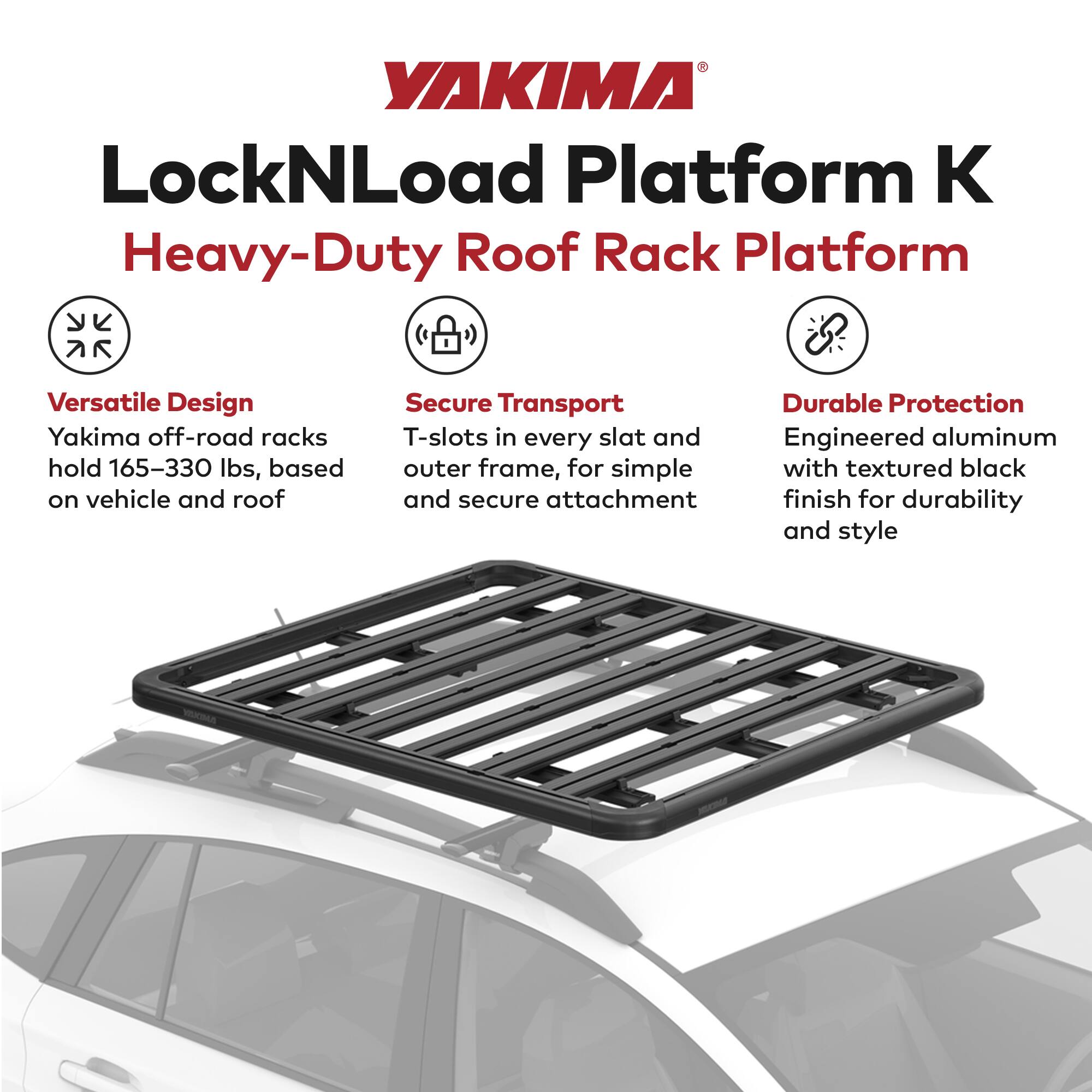 YAKIMA LockNLoad Platform K  
Heavy-Duty Roof Rack Platform  

Versatile Design  
Yakima off-road racks hold 165–330 lbs, based on vehicle and roof  

Secure Transport  
T-slots in every slat and outer frame, for simple and secure attachment  

Durable Protection  
Engineered aluminum with textured black finish for durability and style