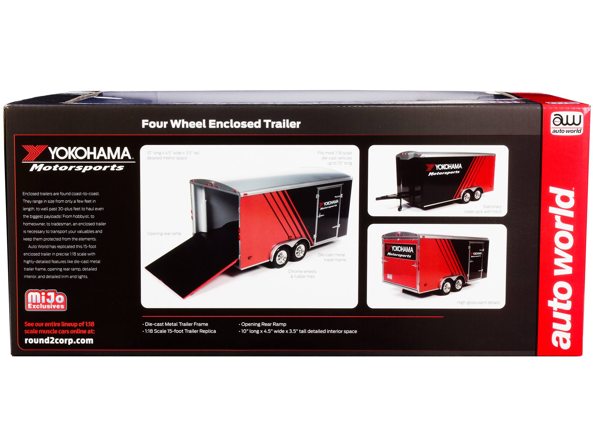 Four Wheel Enclosed Trailer  
auto world YOKOHAMA  
4 long *45 wide TN0 detailed interior space  
Motorsports Enclosed trailers are found Coast-to-coast  
They range in size from only a few feet in length to well past 30-plus feet to haul even the biggest payloads. From hobbyist, to homeowner, to tradesman, an enclosed trailer is necessary to transport your valuables and keep them protected from the elements.  
Auto World has replicated this 15-foot enclosed trailer in precise 1:18 scale with highly detailed features like die-cast metal trailer frame, opening rear ramp, detailed interior, and detailed trim and lights.  
MiJo Exclusives  
See our entire lineup of 1:18 Die-cast Metal Trailer Frame scale muscle cars online at: round2corp.com  
Fits most 1:18 scale die-cast vehicles up to 10" long  
Die-cast Metal Trailer Frame  
1:18 Scale 15-foot Trailer Replica  
Opening Rear Ramp  
10" long x 4.5" wide x 3.5" tall detailed interior space  
YOKOHAMA Motorsports