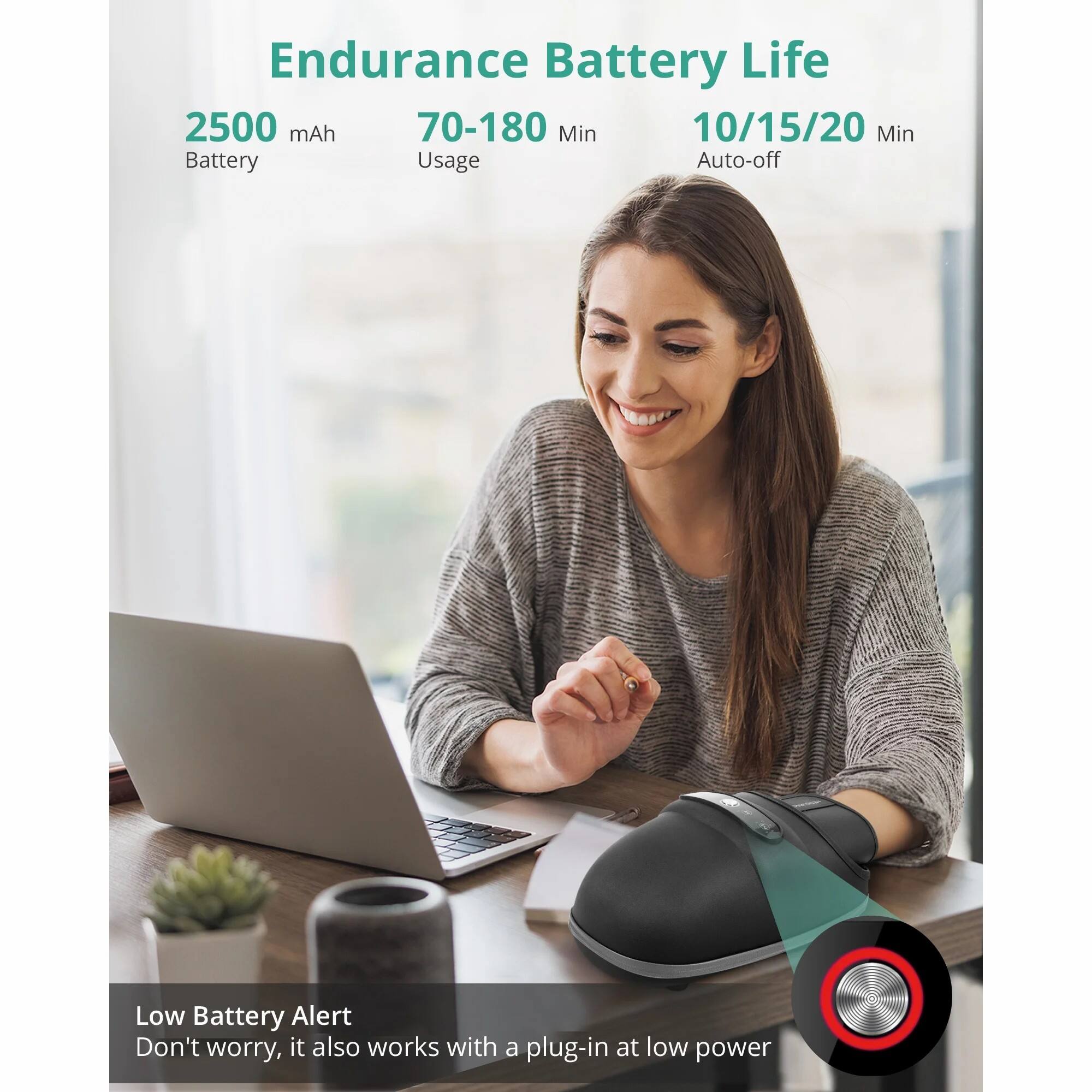 Endurance Battery Life

2500 mAh Battery  
70-180 Min Usage  
10/15/20 Min Auto-off  

Low Battery Alert  
Don't worry, it also works with a plug-in at low power