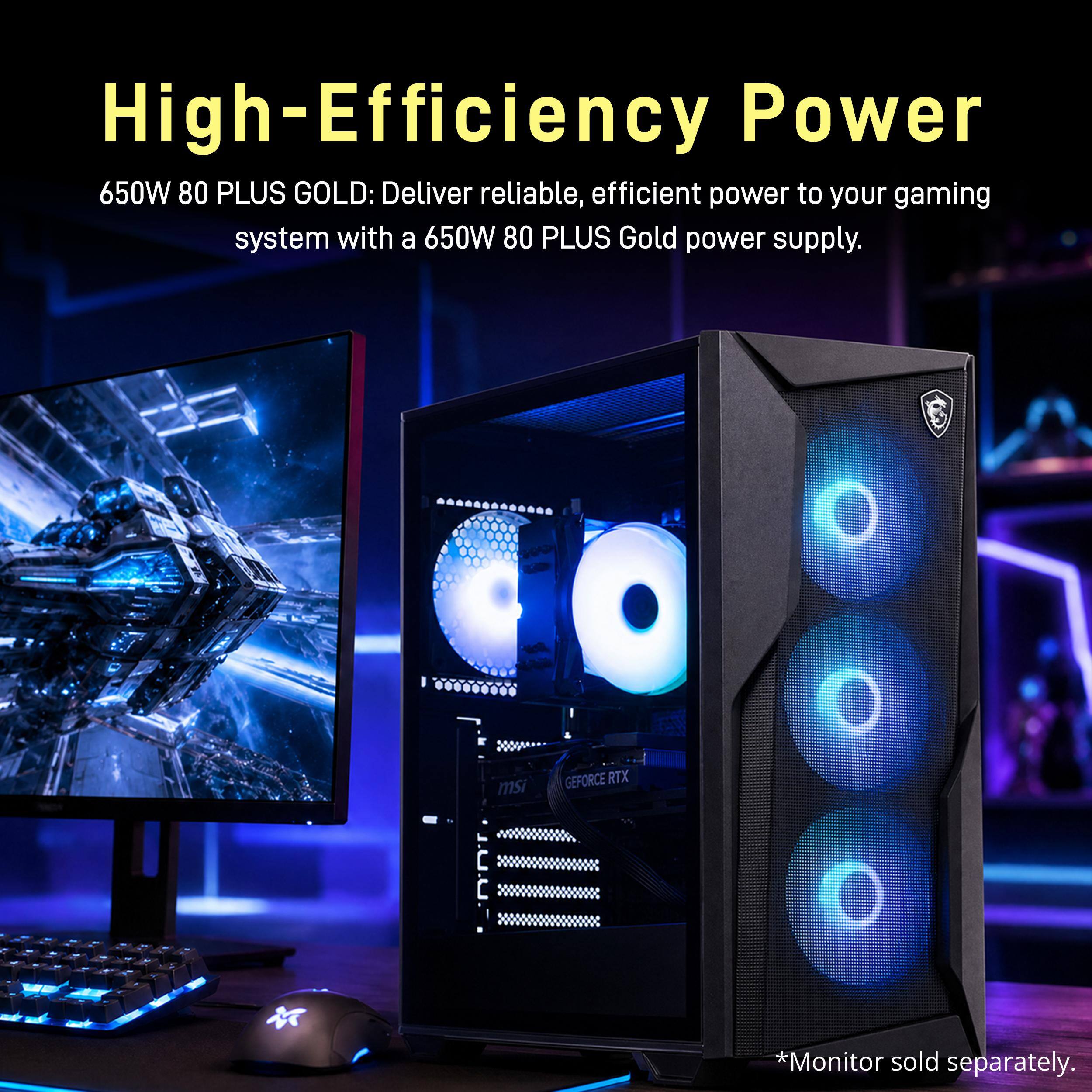 High-Efficiency Power  
650W 80 PLUS GOLD: Deliver reliable, efficient power to your gaming system with a 650W 80 PLUS Gold power supply.  
-  
GEFORCE RTX msi E  
*Monitor sold separately.
