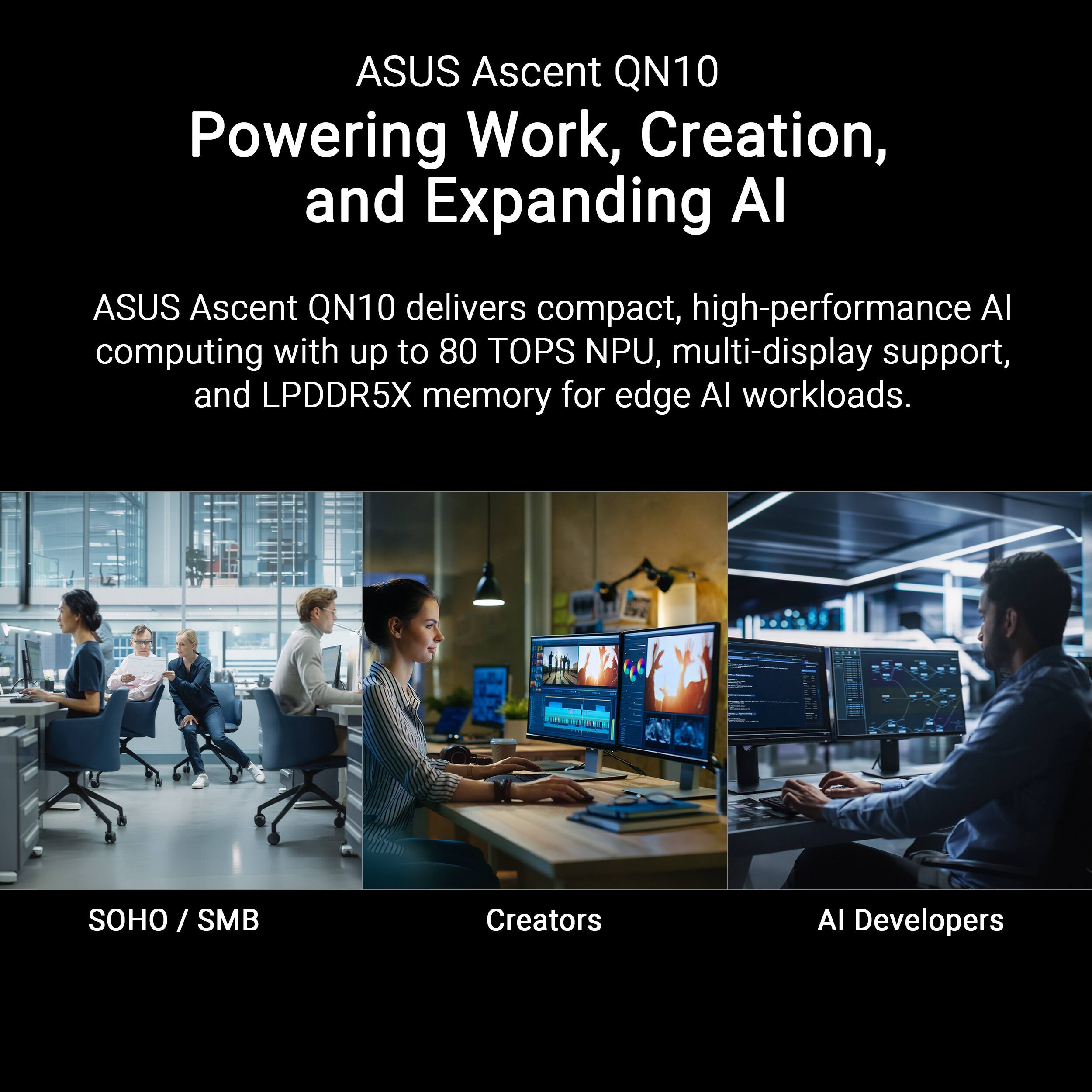ASUS Ascent QN10  
Powering Work, Creation, and Expanding AI

ASUS Ascent QN10 delivers compact, high-performance AI computing with up to 80 TOPS NPU, multi-display support, and LPDDR5X memory for edge AI workloads.

SOHO / SMB  
Creators  
AI Developers