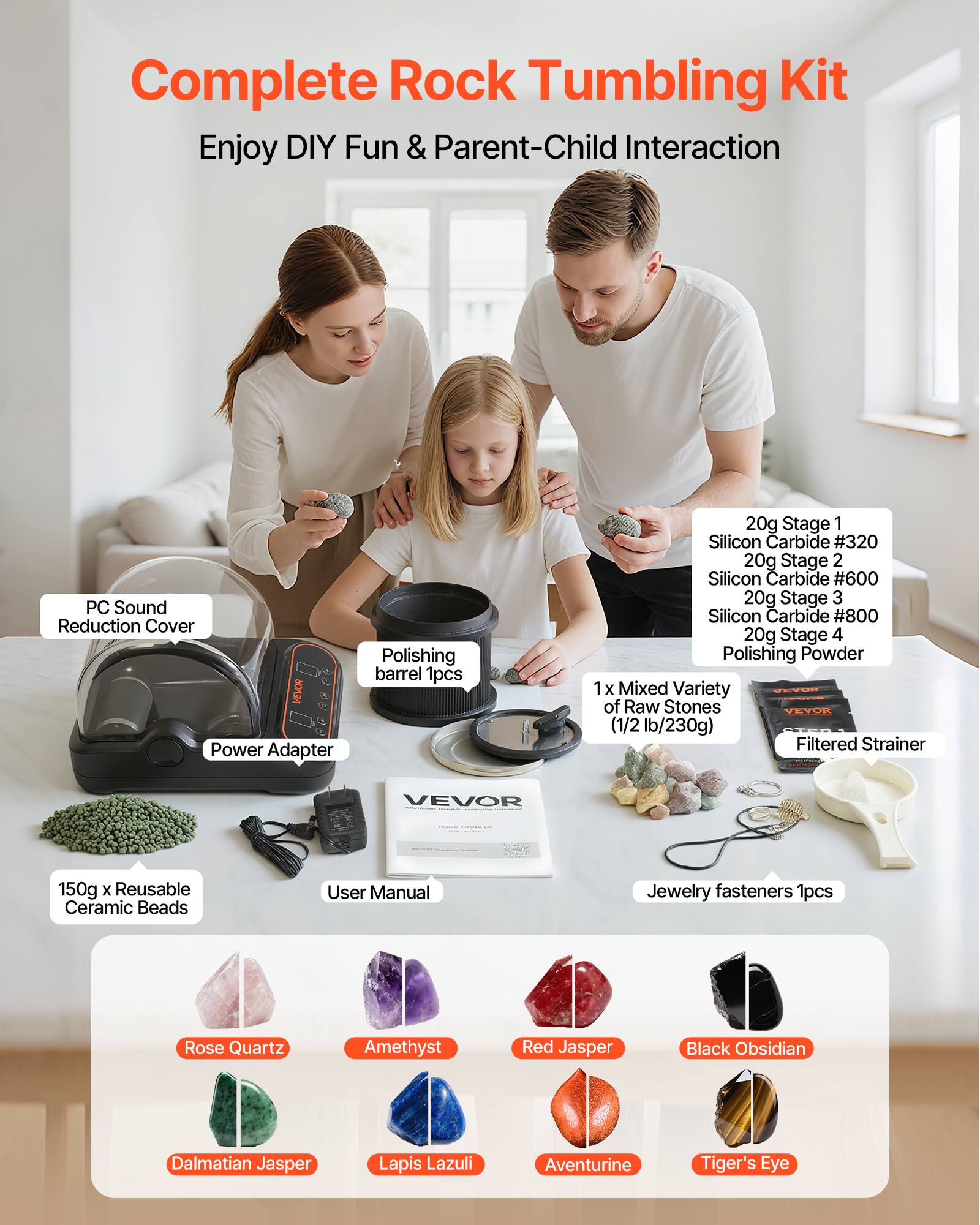 Complete Rock Tumbling Kit  
Enjoy DIY Fun & Parent-Child Interaction  

- PC Sound Reduction Cover  
- Polishing barrel 1pcs  
- Power Adapter  
- 20g Stage 1 Silicon Carbide #320  
- 20g Stage 2 Silicon Carbide #600  
- 20g Stage 3 Silicon Carbide #800  
- 20g Stage 4 Polishing Powder  
- 1 x Mixed Variety of Raw Stones (1/2 lb/230g)  
- Filtered Strainer  
- 150g x Reusable Ceramic Beads  
- User Manual  
- Jewelry fasteners 1pcs  

Raw Stones Included:  
- Rose Quartz  
- Amethyst  
- Red Jasper  
- Black Obsidian  
- Dalmatian Jasper  
- Lapis Lazuli  
- Aventurine  
- Tiger's Eye