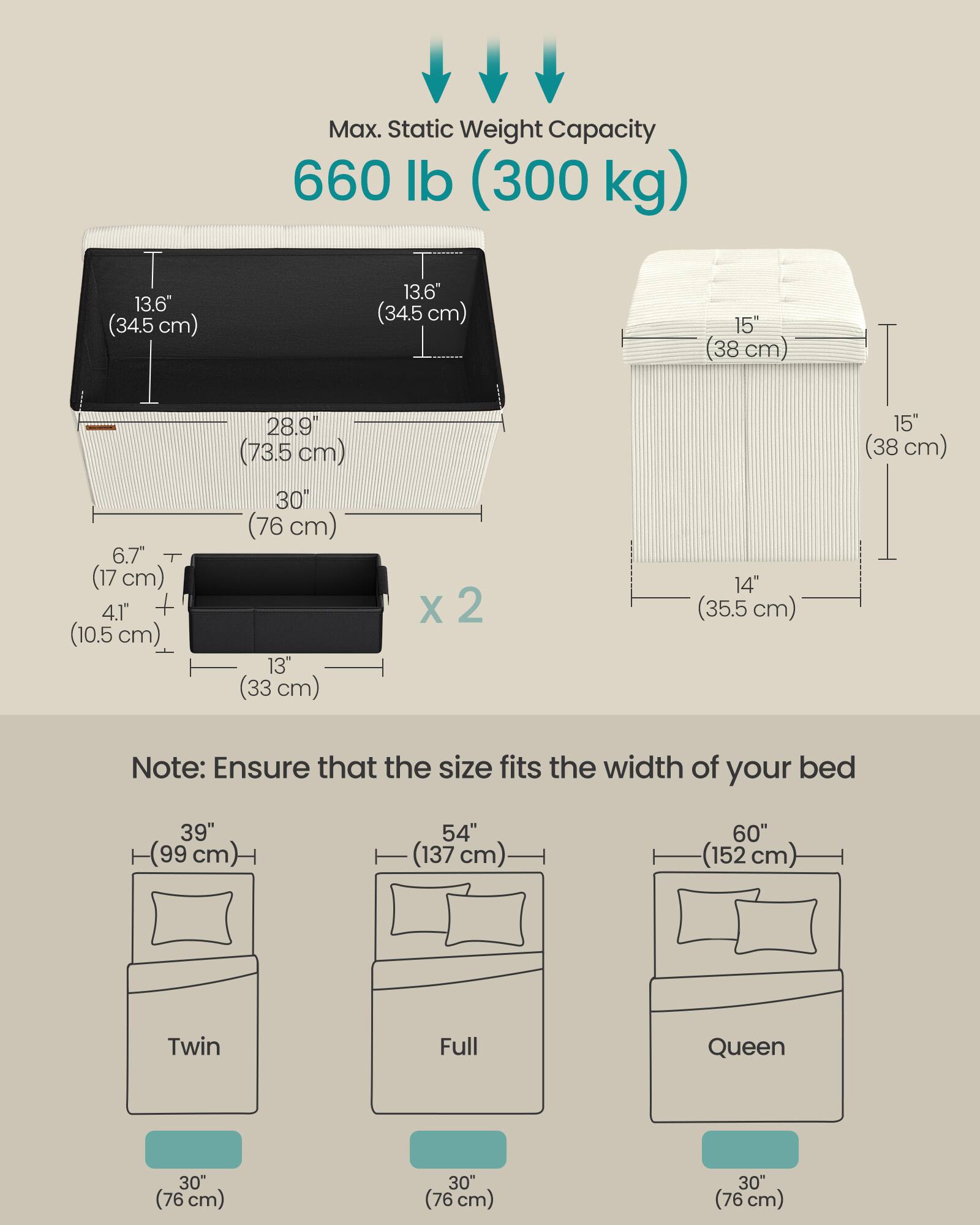 Max. Static Weight Capacity: 660 lb (300 kg)

Dimensions:
- 13.6" (34.5 cm) x 13.6" (34.5 cm) x 15" (38 cm) x 6.7" (17 cm) x 4.1" (10.5 cm) x 28.9" (73.5 cm) x 30" (76 cm) x 13" (33 cm) x 2
- 15" (38 cm) x 14" (35.5 cm) x 15" (38 cm)

Note: Ensure that the size fits the width of your bed

Bed Sizes:
- Twin: 39" (99 cm) x 30" (76 cm)
- Full: 54" (137 cm) x 30" (76 cm)
- Queen: 60" (152 cm) x 30" (76 cm)