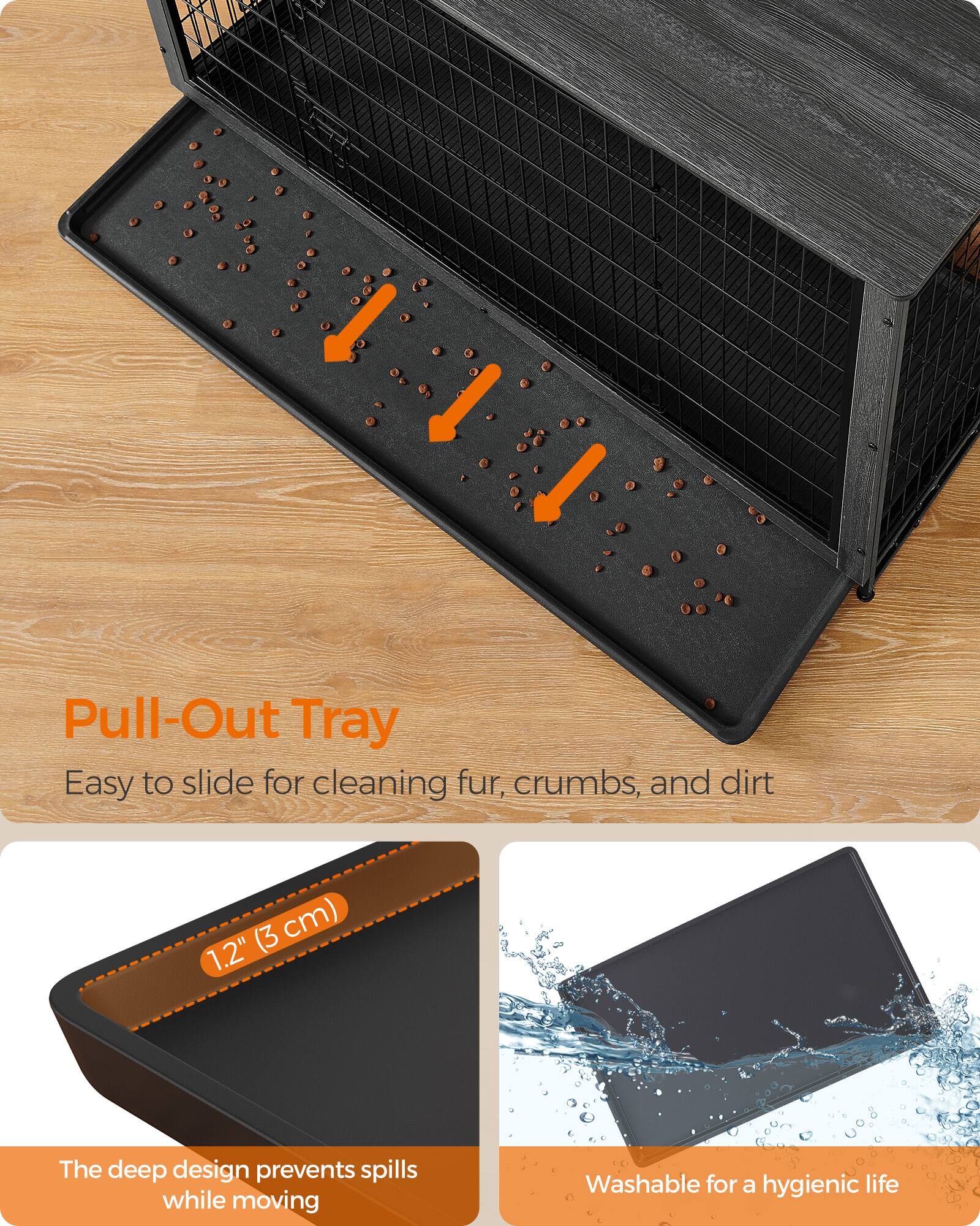 Pull-Out Tray  
Easy to slide for cleaning fur, crumbs, and dirt  

(3 cm) 1.2"  

The deep design prevents spills while moving  

Washable for a hygienic life