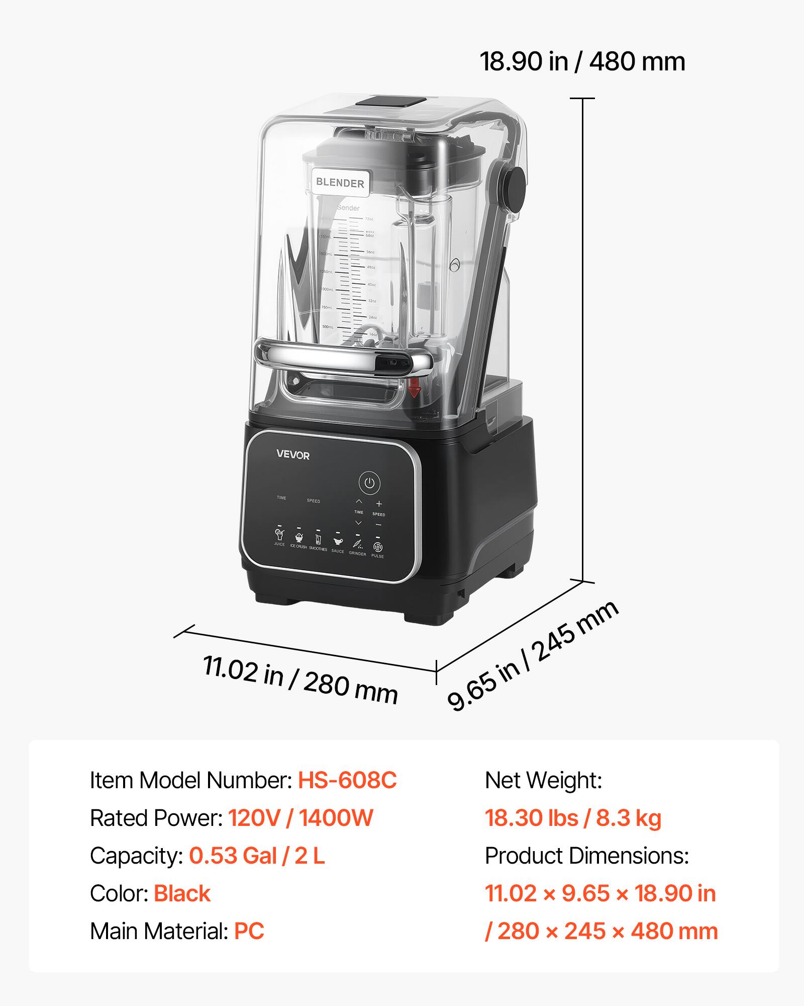 18.90 in / 480 mm

BLENDER
Sender
Fat
SAT
~
me
One
VEVOR
THE
www
TAME
we
ANCI SEUMP SHOOTHO SAUCIOS GRACION PULIS

11.02 in / 280 mm
mm 245 in 9.65

Item Model Number: HS-608C
Rated Power: 120V 1400W
Capacity: 0.53 Gal/2L
Color: Black
Main Material: PC

Net Weight: 18.30 lbs 8.3 kg
Product Dimensions: 11.02 x 9.65 x 18.90 in / 280 x 245 x 480 mm