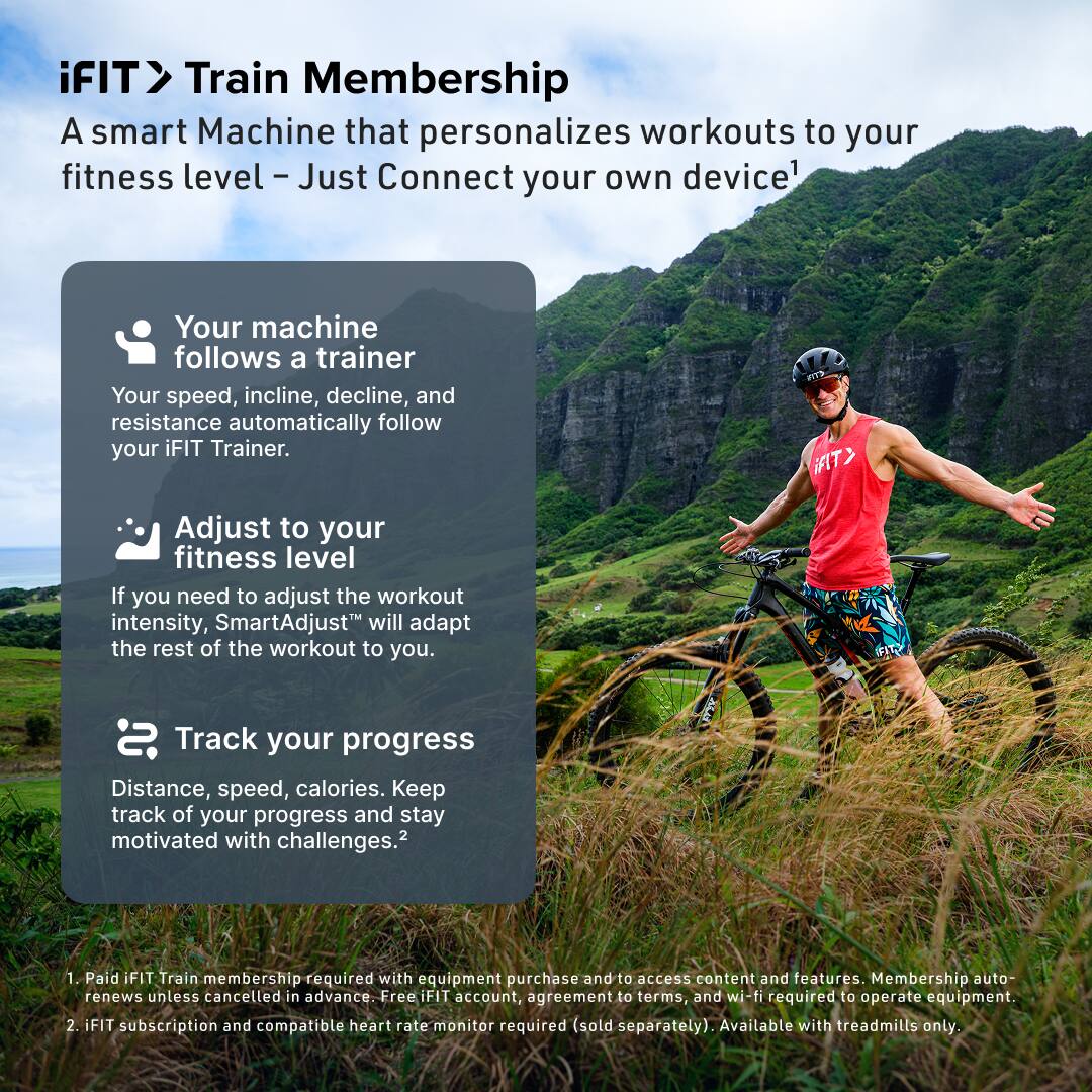 iFIT> Train Membership  
A smart Machine that personalizes workouts to your fitness level - Just Connect your own device^1  

Your machine follows a trainer  
Your speed, incline, decline, and resistance automatically follow your iFIT Trainer.  

Adjust to your fitness level  
If you need to adjust the workout intensity, SmartAdjust™ will adapt the rest of the workout to you.  

Track your progress  
Distance, speed, calories. Keep track of your progress and stay motivated with challenges.^2  

1. Paid iFIT Train membership required with equipment purchase and to access content and features. Membership auto-renews unless cancelled in advance. Free iFIT account, agreement to terms, and wi-fi required to operate equipment.  
2. iFIT subscription and compatible heart rate monitor required (sold separately). Available with treadmills only.