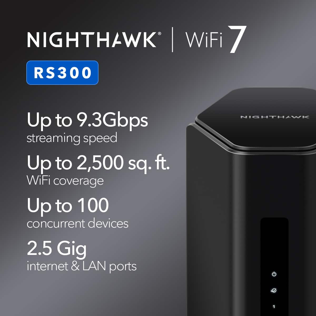 NIGHTHAWK WiFi 7 RS300 Up to 9.3Gbps streaming speed Up to 2,500 sq. ft. WiFi coverage Up to 100 concurrent devices 2.5 Gig internet & LAN ports NIGHTHAWK 1