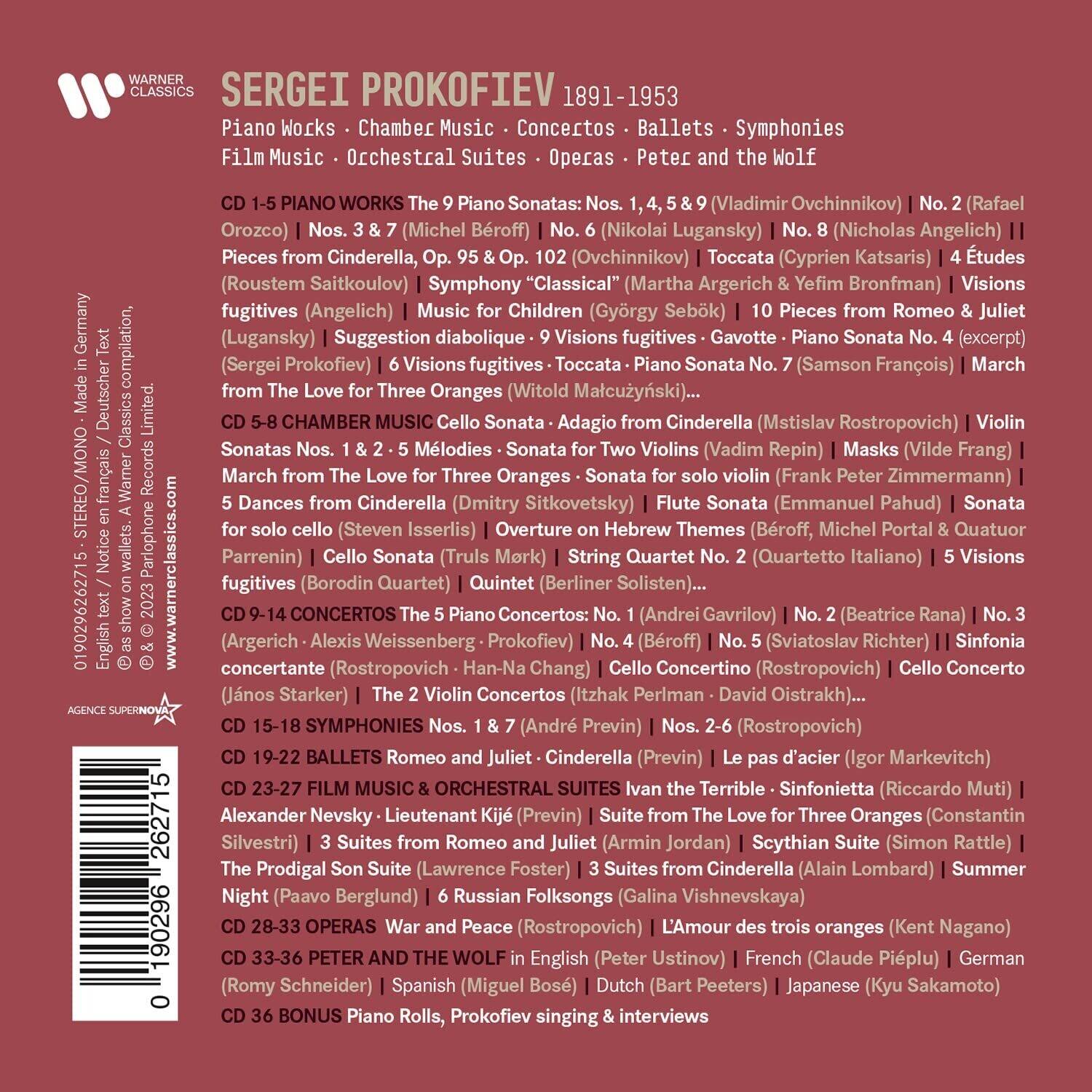 **SERGEI PROKOFIEV 1891-1953**

**Piano Works • Chamber Music • Concertos • Ballets • Symphonies • Operas • Peter and the Wolf**

**CD 1-5 PIANO WORKS**
- The 9 Piano Sonatas: Nos. 1, 4, 5 & 9 (Vladimir Ovchinnikov) | No. 2 (Rafael Orozco) | Nos. 3 & 7 (Michel Beroff) | No. 6 (Nikolai Lugansky) | No. 8 (Nicholas Angelich)
- Pieces from Cinderella, Op. 95 & Op. 10 (Roustem Saïtkoulov) | Symphony "Classical" (Martha Argerich & Yefim Bronfman) | Visions fugitives (Angelich) | Music for Children (György Sebök) | 10 Pieces from Romeo & Juliet (Lugansky) | Toccata (Cyprien Katsaris) | 4 Études (Sergei Prokofiev) | 