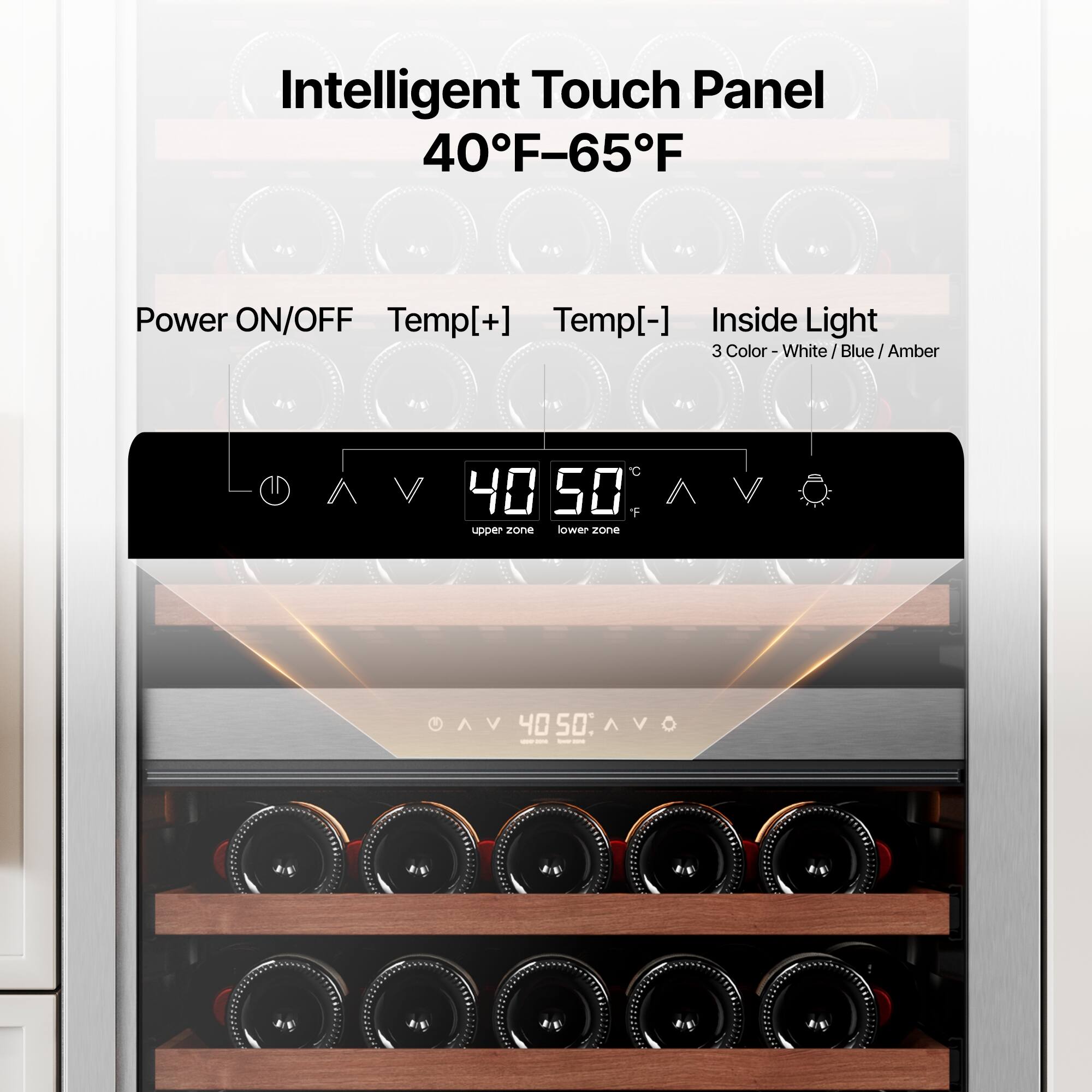 Intelligent Touch Panel  
40°F–65°F  

Power ON/OFF  
Temp[+]  
Temp[-]  
Inside Light  

3 Color - White / Blue / Amber  

40  
50  

upper zone  
lower zone  

40:50