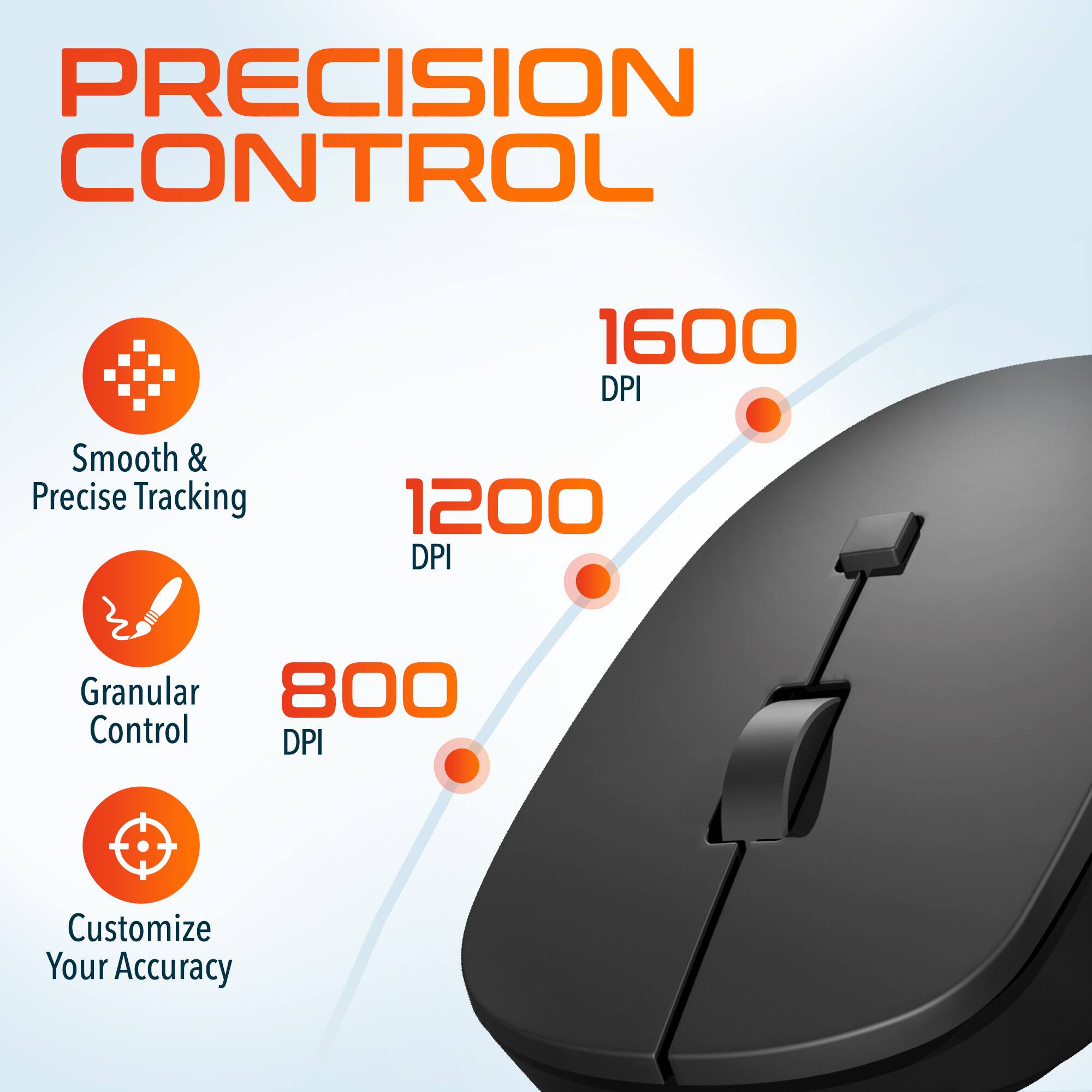 PRECISION CONTROL

1600 DPI - Smooth & Precise Tracking
1200 DPI - Granular Control
800 DPI - Customize Your Accuracy