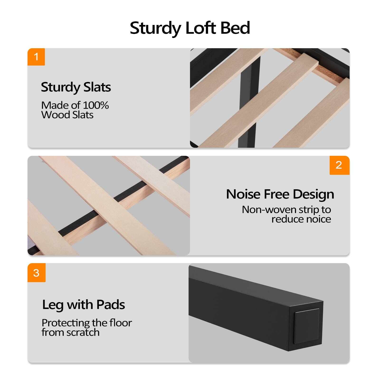 Sturdy Loft Bed

1. Sturdy Slats
   Made of 100% Wood Slats

2. Noise Free Design
   Non-woven strip to reduce noise

3. Leg with Pads
   Protecting the floor from scratch
