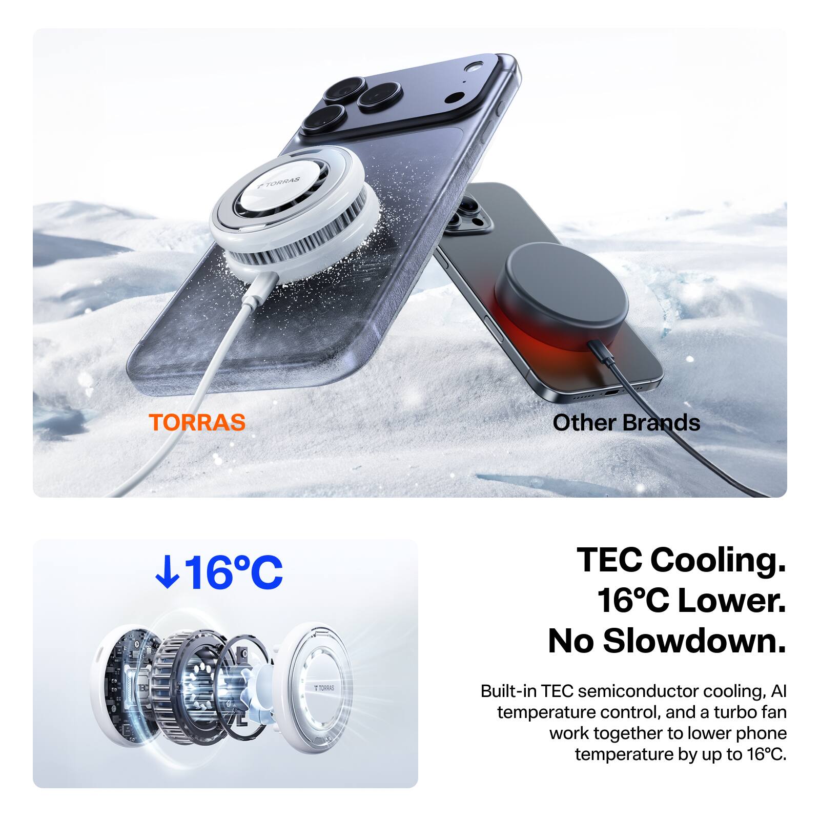 TORRAS

Other Brands

16°C

TEC Cooling. 16°C Lower. No Slowdown.

Built-in TEC semiconductor cooling, AI temperature control, and a turbo fan work together to lower phone temperature by up to 16°C.