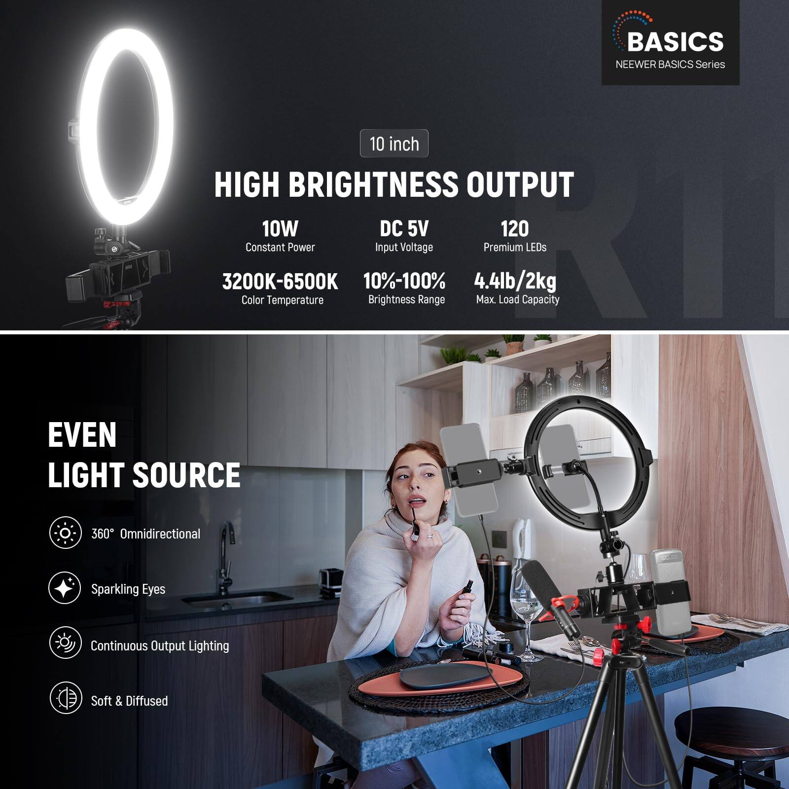 BASICS  
NEEWER BASICS Series  

10 inch  
HIGH BRIGHTNESS OUTPUT  
10W Constant Power  
DC 5V Input Voltage  
3200K-6500K Color Temperature  
10%-100% Brightness Range  
120 Premium LEDs  
4.4lb/2kg Max Load Capacity  

EVEN LIGHT SOURCE  
360° Omnidirectional  
Sparkling Eyes  
Continuous Output Lighting  
Soft & Diffused