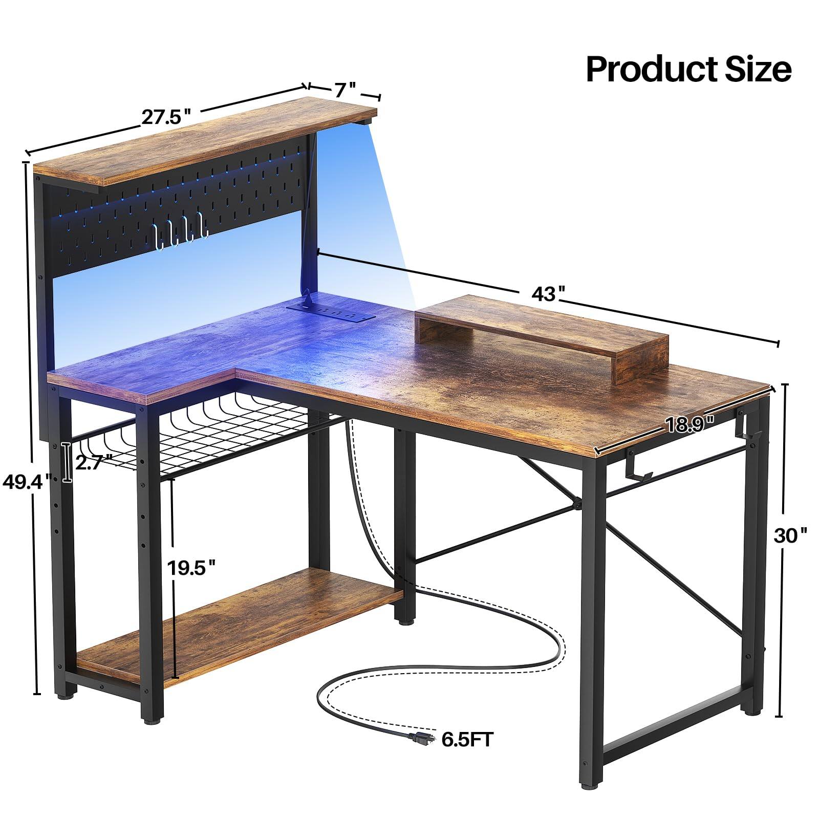 Product Size

- 27.5" (width of the top shelf)
- 7" (depth of the top shelf)
- 43" (length of the top shelf)
- 18.9" (depth of the bottom shelf)
- 30" (height from the floor to the bottom shelf)
- 19.5" (height from the bottom shelf to the top shelf)
- 49.4" (total height of the desk)
- 6.5FT (length of the power cord)