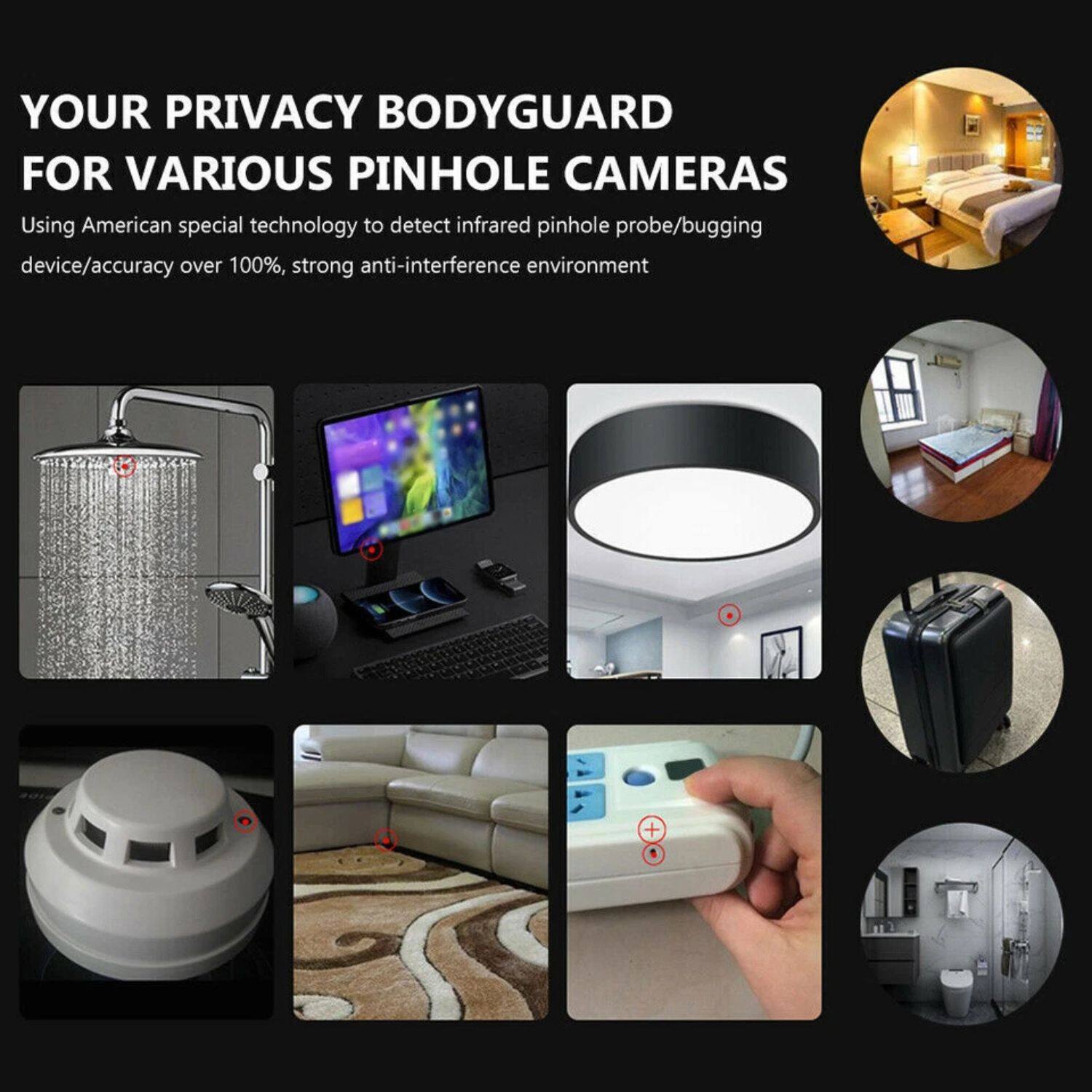 YOUR PRIVACY BODYGUARD FOR VARIOUS PINHOLE CAMERAS

Using American special technology to detect infrared pinhole probe/bugging device/accuracy over 100%, strong anti-interference environment