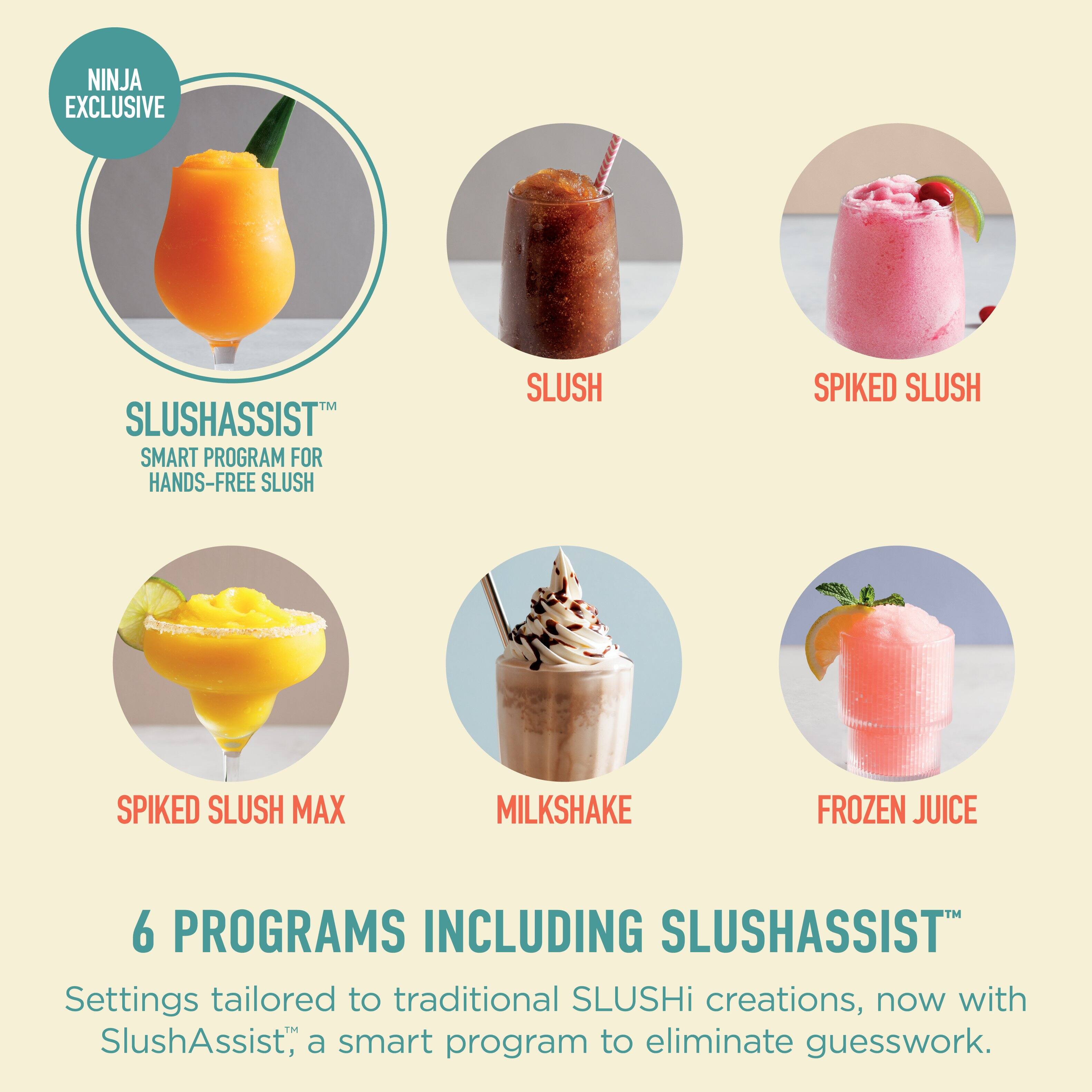 NINJA EXCLUSIVE

SLUSHASSIST™  
SMART PROGRAM FOR HANDS-FREE SLUSH

SLUSH  
SPIKED SLUSH  
SPIKED SLUSH MAX  
MILKSHAKE  
FROZEN JUICE

6 PROGRAMS INCLUDING SLUSHASSIST™  
Settings tailored to traditional SLUSHi creations, now with SlushAssist™, a smart program to eliminate guesswork.