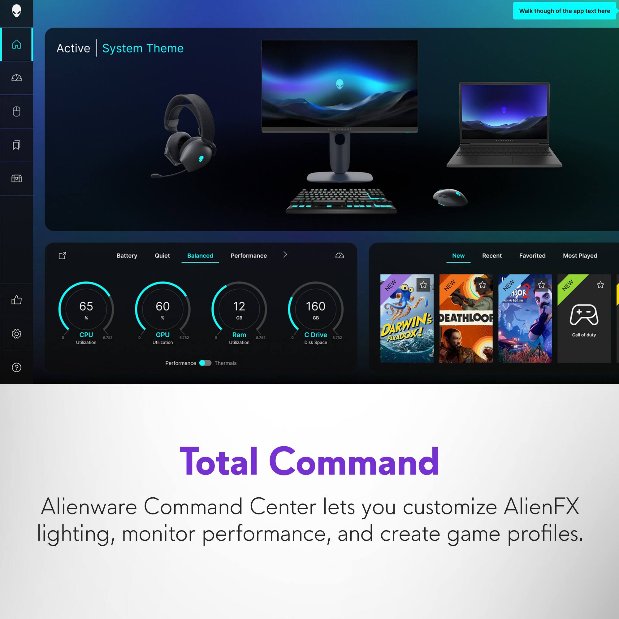 Walk through of the app text here

Active | System Theme

Battery Quiet Balanced Performance

65 CPU Utilization
60 GPU Utilization
12 GB Ram Utilization
160 GB C Drive Space

New Recent Favorited Most Played

Total Command

Alienware Command Center lets you customize AlienFX lighting, monitor performance, and create game profiles.